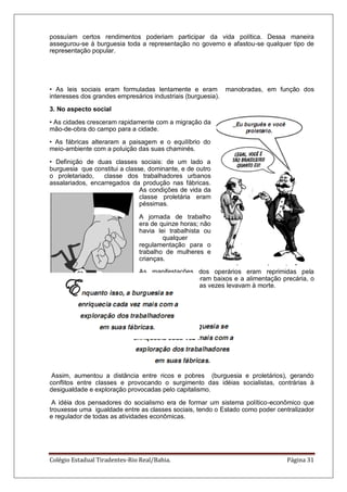 Colégio Estadual Tiradentes-Rio Real/Bahia. Página 31
possuíam certos rendimentos poderiam participar da vida política. Dessa maneira
assegurou-se à burguesia toda a representação no governo e afastou-se qualquer tipo de
representação popular.
• As leis sociais eram formuladas lentamente e eram manobradas, em função dos
interesses dos grandes empresários industriais (burguesia).
3. No aspecto social
• As cidades cresceram rapidamente com a migração da
mão-de-obra do campo para a cidade.
• As fábricas alteraram a paisagem e o equilíbrio do
meio-ambiente com a poluição das suas chaminés.
• Definição de duas classes sociais: de um lado a
burguesia que constitui a classe, dominante, e de outro
o proletariado, classe dos trabalhadores urbanos
assalariados, encarregados da produção nas fábricas.
As condições de vida da
classe proletária eram
péssimas.
A jornada de trabalho
era de quinze horas; não
havia lei trabalhista ou
qualquer
regulamentação para o
trabalho de mulheres e
crianças.
As manifestações dos operários eram reprimidas pela
polícia. Os salários eram baixos e a alimentação precária, o
que provocava a disseminação de doenças que muitas vezes levavam à morte.
Assim, aumentou a distância entre ricos e pobres (burguesia e proletários), gerando
conflitos entre classes e provocando o surgimento das idéias socialistas, contrárias à
desigualdade e exploração provocadas pelo capitalismo.
A idéia dos pensadores do socialismo era de formar um sistema político-econômico que
trouxesse uma igualdade entre as classes sociais, tendo o Estado como poder centralizador
e regulador de todas as atividades econômicas.
 