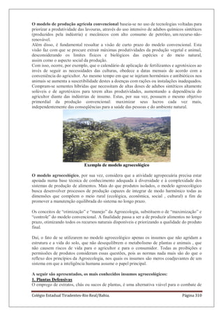 Colégio Estadual Tiradentes-Rio Real/Bahia. Página 310
O modelo de produção agrícola convencional baseia-se no uso de tecnologias voltadas para
priorizar a produtividade das lavouras, através do uso intensivo de adubos químicos sintéticos
(produzidos pela indústria) e mecânicos com alto consumo de petróleo, um recurso não-
renovável.
Além disso, é fundamental ressaltar a visão de curto prazo do modelo convencional. Esta
visão faz com que se procure extrair máximas produtividades da produção vegetal e animal,
desconsiderando os limites físicos e biológicos das espécies e do meio natural,
assim como o aspecto social da produção.
Com isso, ocorre, por exemplo, que o calendário de aplicação de fertilizantes e agrotóxicos ao
invés de seguir as necessidades das culturas, obedece a datas mensais de acordo com a
conveniência do agricultor. Ao mesmo tempo em que se injetam hormônios e antibióticos nos
animais se aumenta a suscetibilidade destes a doenças com rações ou instalações inadequados.
Compram-se sementes híbridas que necessitam de altas doses de adubos sintéticos altamente
solúveis e de agrotóxicos para terem altas produtividades, aumentando a dependência do
agricultor diante das indústrias de insumo. Estas, por sua vez, possuem o mesmo objetivo
primordial da produção convencional: maximizar seus lucros cada vez mais,
independentemente das conseqüências para a saúde das pessoas e do ambiente natural.
Exemplo de modelo agroecológico
O modelo agroecológico, por sua vez, considera que a atividade agropecuária precisa estar
apoiada numa base técnica de conhecimento adequada à diversidade e à complexidade dos
sistemas de produção de alimentos. Mais do que produtos isolados, o modelo agroecológico
busca desenvolver processos de produção capazes de integrar de modo harmônico todas as
dimensões que compõem o meio rural (ecológica, econômica, social , cultural) a fim de
promover a manutenção equilibrada do sistema no longo prazo.
Os conceitos de “otimização” e “manejo” da Agroecologia, substituem o de “maximização” e
“controle” do modelo convencional. A finalidade passa a ser a de produzir alimentos no longo
prazo, otimizando todos os recursos naturais disponíveis e priorizando a qualidade do produto
final.
Daí, o fato de se utilizarem no modelo agroecológico apenas os insumos que não agridam a
estrutura e a vida do solo, que não desequilibrem o metabolismo de plantas e animais , que
não causem riscos de vida para o agricultor e para o consumidor. Todas as proibições e
permissões de produtos consideram essas questões, pois as normas nada mais são do que o
reflexo dos princípios da Agroecologia, nos quais os insumos são meros coadjuvantes de um
sistema em que a inteligência humana assume o papel principal.
A seguir são apresentados, os mais conhecidos insumos agroecológicos:
1. Plantas Defensivas
O emprego de extratos, chás ou sucos de plantas, é uma alternativa viável para o combate de
 