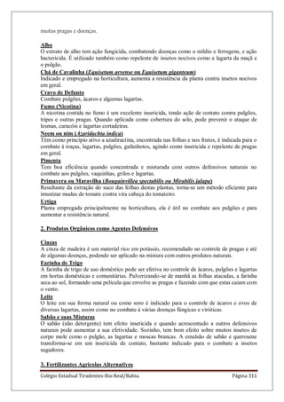 Colégio Estadual Tiradentes-Rio Real/Bahia. Página 311
muitas pragas e doenças.
Alho
O extrato de alho tem ação fungicida, combatendo doenças como o míldio e ferrugens, e ação
bactericida. É utilizado também como repelente de insetos nocivos como a lagarta da maçã e
o pulgão.
Chá de Cavalinha (Equisetum arvense ou Equisetum giganteum)
Indicado e empregado na horticultura, aumenta a resistência da planta contra insetos nocivos
em geral.
Cravo de Defunto
Combate pulgões, ácaros e algumas lagartas.
Fumo (Nicotina)
A nicotina contida no fumo é um excelente inseticida, tendo ação de contato contra pulgões,
tripes e outras pragas. Quando aplicada como cobertura do solo, pode prevenir o ataque de
lesmas, caracóis e lagartas cortadeiras.
Neem ou nim (Azaridachta indica)
Têm como princípio ativo a azadiractina, encontrada nas folhas e nos frutos, é indicada para o
combate à traças, lagartas, pulgões, gafanhotos, agindo como inseticida e repelente de pragas
em geral.
Pimenta
Tem boa eficiência quando concentrada e misturada com outros defensivos naturais no
combate aos pulgões, vaquinhas, grilos e lagartas.
Primavera ou Maravilha (Bougainvillea spectabilis ou Mirabilis jalapa)
Resultante da extração do suco das folhas destas plantas, torna-se um método eficiente para
imunizar mudas de tomate contra vira cabeça do tomateiro.
Urtiga
Planta empregada principalmente na horticultura, ela é útil no combate aos pulgões e para
aumentar a resistência natural.
2. Produtos Orgânicos como Agentes Defensivos
Cinzas
A cinza de madeira é um material rico em potássio, recomendado no controle de pragas e até
de algumas doenças, podendo ser aplicado na mistura com outros produtos naturais.
Farinha de Trigo
A farinha de trigo de uso doméstico pode ser efetiva no controle de ácaros, pulgões e lagartas
em hortas domésticas e comunitárias. Pulverizando-se de manhã as folhas atacadas, a farinha
seca ao sol, formando uma película que envolve as pragas e fazendo com que estas caiam com
o vento.
Leite
O leite em sua forma natural ou como soro é indicado para o controle de ácaros e ovos de
diversas lagartas, assim como no combate à várias doenças fúngicas e viróticas.
Sabão e suas Misturas
O sabão (não detergente) tem efeito inseticida e quando acrescentado a outros defensivos
naturais pode aumentar a sua efetividade. Sozinho, tem bom efeito sobre muitos insetos de
corpo mole como o pulgão, as lagartas e moscas brancas. A emulsão de sabão e querosene
transforma-se em um inseticida de contato, bastante indicado para o combate a insetos
sugadores.
3. Fertilizantes Agrícolas Alternativos
 