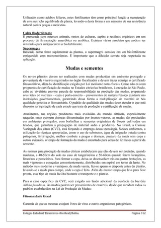 Colégio Estadual Tiradentes-Rio Real/Bahia. Página 312
Utilizados como adubos foliares, estes fertilizantes têm como principal função a manutenção
de uma nutrição equilibrada da planta, levando-a desta forma a um aumento de sua resistência
natural contra pragas e moléstias.
Calda Biofertilizante
É preparada com estercos animais, restos de culturas, capins e resíduos orgânicos em um
processo de fermentação anaeróbica ou aeróbica. Existem vários produtos que podem ser
utilizados para enriquecerem o biofertilizante.
Supermagro
Indicado como fonte suplementar às plantas, o supermagro consiste em um biofertilizante
enriquecido com micronutrientes. É importante que a diluição correta seja respeitada na
aplicação.
Mudas e sementes
Os novos plantios devem ser realizados com mudas produzidas em ambiente protegido e
proveniente de viveiros registrados no órgão fiscalizador e devem trazer consigo o certificado
fitossanitário, além da identificação exigida por Lei mediante notas fiscais. Como não existem
programas de certificação de mudas no Estados citrícolas brasileiros, à exceção de São Paulo,
cabe ao viveirista enorme parcela de responsabilidade na produção das mudas, preparando
seus lotes de matrizes – copa e porta-enxerto – provenientes de material básico existente nas
instituições governamentais, garantindo dessa forma a multiplicação de material de boa
qualidade genética e fitossanitária. O padrão de qualidade das mudas deve atender o que está
disposto na legislação de cada estado que trata da produção e certificação de mudas.
Atualmente, nas regiões produtoras mais evoluídas do mundo citrícola, especialmente
naquelas onde ocorrem doenças disseminadas por insetos-vetores, as mudas são produzidas
em ambientes protegidos, com borbulhas e sementes originárias de blocos cultivados em
telados, que garantem a propagação de material sadio e produtivo. No Brasil, a Clorose
Variegada dos citros (CVC), está forçando o emprego dessa tecnologia. Nesses ambientes, a
utilização de técnicas apropriadas, como o uso de substratos, água de irrigação tratada contra
patógenos, fertirrigação, melhor combate a pragas e doenças, preparo da muda sem copa e
outros cuidados, o tempo de formação da muda é encurtado para cerca de 12 meses a partir da
semente.
As normas para produção de mudas cítricas estabelecem que elas devem ser podadas, quando
maduras, a 40-50cm do solo no caso de tangerineiras e 50-60cm quando forem laranjeiras,
limoeiros e pomeleiros. Para formar a copa, deixa-se desenvolver três ou quatro brotações, as
mais vigorosas e espaçadas convenientemente, distribuídas em espiral em torno da haste. No
método mais moderno e vantajoso, de muda vareta, faz-se apenas o desponte antes do plantio,
levando-se a muda para campo, onde a copa é feita. Além do menor tempo que leva para ficar
pronta, esse tipo de muda facilita bastante o transporte e o plantio.
Para o caso específico da CVC, será exigido um laudo adicional da ausência da bactéria
Xillela fastidiosa. As mudas podem ser provenientes de enxertos, desde que atendam todos os
padrões estabelecidos na Lei de Produção de Mudas:
Fitossanidade Geral
Garantia de que as mesmas estejam livres de vírus e outros organismos patogênicos.
 