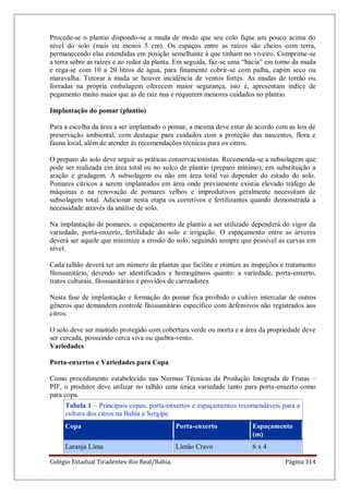 Colégio Estadual Tiradentes-Rio Real/Bahia. Página 314
Procede-se o plantio dispondo-se a muda de modo que seu colo fique um pouco acima do
nível do solo (mais ou menos 5 cm). Os espaços entre as raízes são cheios com terra,
permanecendo elas estendidas em posição semelhante à que tinham no viveiro. Comprime-se
a terra sobre as raízes e ao redor da planta. Em seguida, faz-se uma “bacia” em torno da muda
e rega-se com 10 a 20 litros de água, para finamente cobrir-se com palha, capim seco ou
maravalha. Tutorar a muda se houver incidência de ventos fortes. As mudas de torrão ou
forradas na própria embalagem oferecem maior segurança, isto é, apresentam índice de
pegamento muito maior que as de raiz nua e requerem menores cuidados no plantio.
Implantação do pomar (plantio)
Para a escolha da área a ser implantado o pomar, a mesma deve estar de acordo com as leis de
preservação ambiental, com destaque para cuidados com a proteção das nascentes, flora e
fauna local, além de atender às recomendações técnicas para os citros.
O preparo do solo deve seguir as práticas conservacionistas. Recomenda-se a subsolagem que
pode ser realizada em área total ou no sulco de plantio (preparo mínimo), em substituição a
aração e gradagem. A subsolagem ou não em área total vai depender do estado do solo.
Pomares cítricos a serem implantados em área onde previamente existia elevado tráfego de
máquinas e na renovação de pomares velhos e improdutivos geralmente necessitam de
subsolagem total. Adicionar nesta etapa os corretivos e fertilizantes quando demonstrada a
necessidade através da análise de solo.
Na implantação de pomares, o espaçamento de plantio a ser utilizado dependerá do vigor da
variedade, porta-enxerto, fertilidade do solo e irrigação. O espaçamento entre as árvores
deverá ser aquele que minimize a erosão do solo, seguindo sempre que possível as curvas em
nível.
Cada talhão deverá ter um número de plantas que facilite e otimize as inspeções e tratamento
fitossanitário, devendo ser identificados e homogêneos quanto: a variedade, porta-enxerto,
tratos culturais, fitossanitários e providos de carreadores.
Nesta fase de implantação e formação do pomar fica proibido o cultivo intercalar de outros
gêneros que demandem controle fitossanitário específico com defensivos não registrados aos
citros.
O solo deve ser mantido protegido com cobertura verde ou morta e a área da propriedade deve
ser cercada, possuindo cerca viva ou quebra-vento.
Variedades
Porta-enxertos e Variedades para Copa
Como procedimento estabelecido nas Normas Técnicas da Produção Integrada de Frutas –
PIF, o produtor deve utilizar no talhão uma única variedade tanto para porta-enxerto como
para copa.
Tabela 1 – Principais copas, porta-enxertos e espaçamentos recomendáveis para a
cultura dos citros na Bahia e Sergipe.
Copa Porta-enxerto Espaçamento
(m)
Laranja Lima Limão Cravo 6 x 4
 