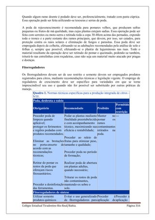 Colégio Estadual Tiradentes-Rio Real/Bahia. Página 316
Quando algum ramo doente é podado deve ser, preferencialmente, tratado com pasta cúprica.
Essa operação pode ser feita utilizando-se tesouras e serras de poda.
A poda de rejuvenescimento é recomendada para pomares velhos, que produzam safras
pequenas ou frutos de má qualidade, mas cujas plantas estejam sadias. Essa operação pode ser
feita com serrotes ou moto-serra e retirada toda a copa 30-40cm acima das pernadas, expondo
todo o tronco e a parte restante dos ramos principais, que devem, por isso, ser caiados, para
proteção contra os raios solares e eliminação de fungos e parasitas. Essa poda deve ser
empregada depois da colheita, efetuando-se as adubações recomendadas pela análise de solo e
folhas e, sempre que possível, efetuando-se o plantio de leguminosas nas ruas. Todo o
material resultante da operação deve ser retirado do pomar e queimado, podendo-se também,
triturá-lo nas entrelinhas com roçadeiras, caso não seja um material muito atacado por pragas
e doenças.
Fitorreguladores
Os fitorreguladores devem ser de uso restrito e somente devem ser empregados produtos
registrados para citros, mediante recomendações técnicas e legislação vigente. O emprego de
reguladores de crescimento deve ser específico para variedades em que se torne
imprescindível seu uso e quando não for possível ser substituído por outras práticas de
manejo.
Quadro 1. Normas técnicas específicas para a produção integrada de citros -
NTE.
Poda, desbrota e raleio
Obrigatório Recomendado Proibido
Permitido
com
restrição
Proceder poda de
limpeza quando
aplicável;
proteger os ferimentos
e regiões podadas com
produtos recomendados;
Eliminar as brotações
no porta-enxerto de
acordo com as
recomendações
técnicas;
Retirar do pomar os
restos da poda que
ofereçam riscos
fitossanitários;
Proceder a desinfestação
das ferramentas.
Podar as plantas mediante
finalidade preestabelecida
e com acompanhamento
técnico, maximizando sua
eficácia e rentabilidade;
Proceder ao raleio de
frutas para otimizar peso,
tamanho e qualidade;
Proceder poda no período
de formação;
Realizar poda de abertura
em plantas adultas,
quando necessário;
Triturar os restos de poda
não contaminantes,
mantendo-os sobre o
solo.
Manter no
pomar os
ramos
contaminantes
retirados na
poda.
---
Fitorreguladores de síntese
Utilizar somente
produtos químicos
Evitar o uso generalizado
de fitorreguladores para
Proceder à
aplicação de
Proceder à
aplicação
 