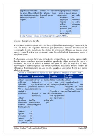 Colégio Estadual Tiradentes-Rio Real/Bahia. Página 317
registrados constantes
na grade PIC, mediante
receituário agronômico,
conforme legislação
vigente.
controle de crescimento
da planta, raleio e
desenvolvimento das
frutas.
agroquímicos
sem o devido
registro,
conforme
legislação
vigente e
utilizar
recursos
humanos sem
a devida
capacitação.
somente
quando
não puder
ser
substituído
por outras
práticas de
manejo.
Fonte: Normas Técnicas Específicas de Citros, 2004, MAPA.
Manejo e Conservação do solo
A redução da movimentação do solo é um dos princípios básicos em manejo e conservação do
solo, em função dos seguintes benefícios que proporciona: menores possibilidades de
compactação do solo; manutenção da estrutura do solo; maior infiltração de água no solo;
menores perdas de solo e água por erosão; maior disponibilidade de água para as plantas e
redução de custos.
A cobertura do solo, seja ela viva ou morta, é outro princípio básico em manejo e conservação
do solo, proporcionando os seguintes benefícios: redução dos efeitos negativos das chuvas e
enxurradas, ao evitar ou reduzir o impacto das gotas de chuva na superfície do solo;
incorporação de matéria orgânica e de nutrientes; melhoria da estrutura do solo; aumento da
infiltração e do armazenamento da água no solo; redução da temperatura do solo e de custos
relativos às capinas.
Quadro 2. Normas técnicas específicas para a produção integrada de citros - NTE.
Obrigatório Recomendado Proibido
Permitido com
restrição
Utilizar somente
herbicidas
registrados e
permitidos para
PIC e mediante
receituário
agronômico;
Utilizar
estratégias que
minimizem sua
utilização dentro
do ano agrícola;
Proceder o
registro das
aplicações no
caderno de
campo; respeitar
o período de
Controlar as plantas
infestantes,
preferencialmente por
meios manuais e/ou
mecânicos;
Reduzir o uso de
herbicidas;
Não aplicar
herbicidas pré-
emergentes.
Aplicar herbicidas
em área total,
exceto para plantio
direto;
Controlar o mato
exclusivamente
com equipamentos
que revolvam o
solo.
Utilizar
excepcionalmente
herbicidas pré-
emergentes em áreas
localizadas, mediante
justificativa técnica.
 