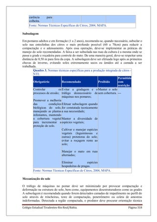Colégio Estadual Tiradentes-Rio Real/Bahia. Página 318
carência para
colheita.
Fonte: Normas Técnicas Específicas de Citros, 2004, MAPA.
Subsolagem
Em pomares adultos e em formação (1 a 2 anos), recomenda-se, quando necessário, subsolar o
solo nas entrelinhas dos citros o mais profundo possível (60 a 70cm) para reduzir a
compactação e o adensamento. Após essa operação, deve-se implementar as práticas de
manejo do solo recomendadas. A faixa a ser subsolada nas ruas da cultura é a mesma onde se
passa a grade e roçadeira para controle do mato. De uma maneira geral, deve-se respeitar uma
distância de 0,50 m para fora da copa. A subsolagem deve ser efetuada logo após as primeiras
chuvas de inverno, evitando solos extremamente secos ou úmidos até a camada a ser
trabalhada.
Quadro 3. Normas técnicas específicas para a produção integrada de citros -
NTE.
Obrigatório Recomendado Proibido
Permitido
com
restrição
Controlar os
processos de erosão;
Promover a melhoria
das condições
biológicas do solo,
manejando as plantas
infestantes, mantendo
a cobertura vegetal
para incrementar a
proteção do solo.
Evitar a gradagem e o
tráfego desnecessário de
máquinas nos pomares;
Efetuar subsolagem quando
for constatada tecnicamente
a sua necessidade;
Manter a diversidade de
espécies vegetais;
Cultivar e manejar espécies
vegetais (leguminosas e
outras) protetoras do solo;
evitar a roçagem rente ao
solo;
Manejar o mato em ruas
alternadas;
Eliminar espécies
hospedeiras de pragas.
Manter o solo
sem cobertura. ---
Fonte: Normas Técnicas Específicas de Citros, 2004, MAPA.
Mecanização do solo
O tráfego de máquinas no pomar deve ser minimizado por provocar compactação e
deformação na estrutura do solo, bem como, equipamentos desestruturadores como as grades
A subsolagem é recomendada quando forem detectados camadas de impedimento no perfil do
solo através de trincheiras, teste de compactação, penetrômetro ou coleta de amostras
indeformadas. Detectada a região compactada, o produtor deve procurar orientação técnica
 