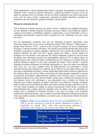 Colégio Estadual Tiradentes-Rio Real/Bahia. Página 319
sobre equipamentos e época adequada para efetuar a operação, prosseguindo com práticas de
adubação verde e manejo de plantas infestantes e redução de trânsito no pomar. O uso de
grade nos pomares deve ser limitado, devido aos efeitos prejudiciais que pode proporcionar
como corte de raízes, erosão, compactação, destruição de plantas benéficas, oscilação da
temperatura do solo, favorecer a perda de umidade e formar poeira.
Manejo de cobertura do solo
Tem a função de controlar processo de erosão e prover a melhoria das condições biológicas
do solo. Realizar o manejo integrado de plantas invasoras. Manter a diversidade de espécies
vegetais, favorecendo a estabilidade ecológica e minimizando o uso de herbicidas e roçar as
entrelinhas, posicionando o material sobre a superfície do solo "mulching" e/ou sob a copa
dos citros.
Em um experimento conduzido num solo de Tabuleiros Costeiros classificado como
Latossolo Amarelo álico coeso sob as combinações laranja "Pêra"/limoeiro „Volkameriano‟ e
laranja „Pêra‟/limoeiro „Cravo‟, avaliou-se dois sistemas de preparo do solo na implantação
do pomar e controle de plantas infestantes. No sistema convencional adotado pela maioria dos
produtores, procedeu-se a aração, gradagem, abertura de covas e plantio das mudas cítricas e
controle mecânico do mato com três a quatro capinas nas linhas e mesmo número de
gradagens nas ruas durante o ano agrícola. No sistema melhorado, realizou-se um ano antes
do plantio uma subsolagem cruzada com profundidade média de 0,55 m, plantio direto do
feijão-de-porco como cultura de espera e melhoradora do solo. Realizou-se o plantio direto na
palhada, abrindo-se apenas as covas para colocação das mudas. Nesse sistema, o controle
integrado de plantas infestantes foi realizado dessecando-se o mato nas linhas com glifosato
duas vezes ao e nas ruas o plantio direto do feijão-de-porco em maio/junho e roçado
setembro/outubro para formação de cobertura morta. Observa-se pela tabela abaixo que três
anos após a implantação do pomar o manejo melhorado proporcionou melhorias significativas
dos atributos físicos do solo nas linhas e entrelinhas da cultura quando comparado ao sistema
convencional do produtor, proporcionando condições mais favoráveis para o crescimento e
produção da planta cítrica. Esse mesmo trabalho, mostrou que a melhoria da estrutura do solo
pelo preparo inicial com subsolagem e sua manutenção com a redução do trânsito de
máquinas pelo manejo integrado de plantas infestantes com coberturas vegetais, contribuiu
tanto na linha como na entrelinha da cultura, para maior retenção de água no perfil do solo em
71% dos meses avaliados em relação ao sistema convencional. Dessa forma, o período de
disponibilidade para a planta cítrica foi ampliado tanto nas linhas como nas entrelinhas da
cultura. Para as condições do Nordeste brasileiro e dos solos em estudo, esses resultados
contribuíram significativamente, para o aumento da produtividade pela redução das perdas de
frutos nos estádios cotonete, chumbinho e em muitos casos, na fase de pré-colheita (Carvalho
et al., 2003a).
Tabela 1. Médias das propriedades físicas do solo, na profundidade de 0 a
0,40 m, de dois sistemas de controle de plantas infestantes nas linhas e
entrelinhas da laranja „Pêra‟ sobre dois porta-enxertos diferentes,
submetidas a dois manejos de solo em (Cruz das Almas, BA, 2002).
Manejos
Médias das propriedades físicas do solo
Porosidade
Densidade
do solo
Condutividade
hidráulicaTotal Macro Micro
 