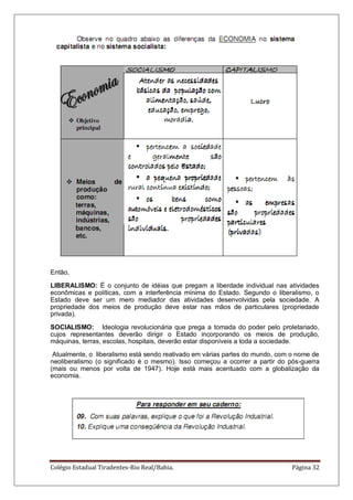 Colégio Estadual Tiradentes-Rio Real/Bahia. Página 32
Então,
LIBERALISMO: É o conjunto de idéias que pregam a liberdade individual nas atividades
econômicas e políticas, com a interferência mínima do Estado. Segundo o liberalismo, o
Estado deve ser um mero mediador das atividades desenvolvidas pela sociedade. A
propriedade dos meios de produção deve estar nas mãos de particulares (propriedade
privada).
SOCIALISMO: Ideologia revolucionária que prega a tomada do poder pelo proletariado,
cujos representantes deverão dirigir o Estado incorporando os meios de produção,
máquinas, terras, escolas, hospitais, deverão estar disponíveis a toda a sociedade.
Atualmente, o liberalismo está sendo reativado em várias partes do mundo, com o nome de
neoliberalismo (o significado é o mesmo). Isso começou a ocorrer a partir do pós-guerra
(mais ou menos por volta de 1947). Hoje está mais acentuado com a globalização da
economia.
 