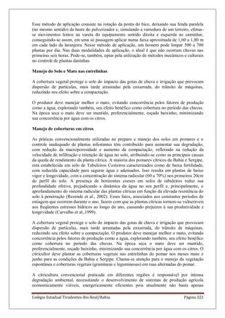 Colégio Estadual Tiradentes-Rio Real/Bahia. Página 321
Esse método de aplicação consiste na rotação da ponta do bico, deixando sua fenda paralela
(no mesmo sentido) da haste do pulverizador e, simulando a varredura de um terreiro, efetua-
se movimentos lentos na vareta do equipamento sentido direita e esquerda ao caminhar,
conseguindo-se assim, em uma só passagem aplicar numa faixa aproximada de 1,60 a 1,80 m
em cada lado da laranjeira. Nesse método de aplicação, um homem pode limpar 500 a 700
plantas por dia. Nas duas modalidades de aplicação, o ideal é que não ocorram chuvas nas
primeiras seis horas. Pode-se, também, optar pela utilização de métodos mecânicos e culturais
no controle de plantas daninhas.
Manejo do Solo e Mato nas entrelinhas
A cobertura vegetal protege o solo do impacto das gotas de chuva e irrigação que provocam
dispersão de partículas, mais tarde arrastadas pela enxurrada, do trânsito de máquinas,
reduzindo seu efeito sobre a compactação.
O produtor deve manejar melhor o mato, evitando concorrência pelos fatores de produção
como a água, explorando também, seu efeito benéfico como cobertura no período das chuvas.
Na época seca o mato deve ser mantido, preferencialmente, roçado baixinho, minimizando
sua concorrência por água com os citros.
Manejo de coberturas em citros
As práticas convencionalmente utilizadas no preparo e manejo dos solos em pomares e o
controle inadequado de plantas infestantes têm contribuído para aumentar sua degradação,
com redução da macroporosidade e aumento da compactação, refletindo na redução da
velocidade de infiltração e retenção de água no solo, atribuindo-se como as principais causas
da queda de rendimento da planta cítrica. A maioria dos pomares cítricos da Bahia e Sergipe,
está estabelecida em solo de Tabuleiros Costeiros caracterizados como de baixa fertilidade,
com reduzida capacidade para segurar água e adensados. Isso resulta em plantas de baixo
vigor e longevidade, com a concentração do sistema radicular (60 a 70%) nos primeiros 20cm
do perfil do solo. A presença de horizontes coesos em solos de tabuleiros reduz sua
profundidade efetiva, prejudicando a dinâmica da água no seu perfil e, principalmente, o
aprofundamento do sistema radicular das plantas cítricas em função da elevada resistência do
solo à penetração (Rezende et al., 2002). Esses fatos, associados aos constantes períodos de
estiagem que ocorrem durante o ano, fazem com que as plantas cítricas tornem-se vulneráveis
aos freqüentes estresses hídricos ao longo do ano, causando prejuízos à sua produtividade e
longevidade (Carvalho et al.,1999).
A cobertura vegetal protege o solo do impacto das gotas de chuva e irrigação que provocam
dispersão de partículas, mais tarde arrastadas pela enxurrada, do trânsito de máquinas,
reduzindo seu efeito sobre a compactação. O produtor deve manejar melhor o mato, evitando
concorrência pelos fatores de produção como a água, explorando também, seu efeito benéfico
como cobertura no período das chuvas. Na época seca o mato deve ser mantido,
preferencialmente, roçado baixinho, minimizando sua concorrência por água com os citros. O
citricultor deve plantar as coberturas vegetais nas entrelinhas do pomar nos meses maio e
junho para as condições da Bahia e Sergipe. Chama-se atenção para o manejo da vegetação
espontânea e coberturas vegetais (gramíneas e leguminosas) em ruas alternadas do pomar.
A citricultura convencional praticada em diferentes regiões é responsável por intensa
degradação ambiental, necessitando o desenvolvimento de sistemas de produção agrícola
economicamente viáveis, energeticamente eficientes pois atualmente não basta apenas
 