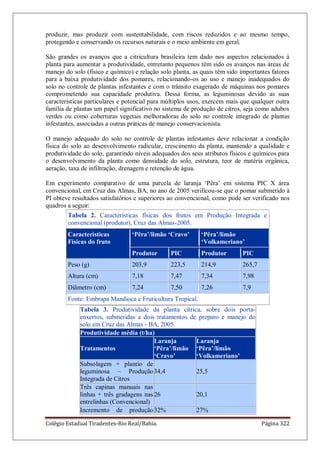 Colégio Estadual Tiradentes-Rio Real/Bahia. Página 322
produzir, mas produzir com sustentabilidade, com riscos reduzidos e ao mesmo tempo,
protegendo e conservando os recursos naturais e o meio ambiente em geral.
São grandes os avanços que a citricultura brasileira tem dado nos aspectos relacionados à
planta para aumentar a produtividade, entretanto pequenos têm sido os avanços nas áreas de
manejo do solo (físico e químico) e relação solo planta, as quais têm sido importantes fatores
para a baixa produtividade dos pomares, relacionando-os ao uso e manejo inadequados do
solo no controle de plantas infestantes e com o trânsito exagerado de máquinas nos pomares
comprometendo sua capacidade produtiva. Dessa forma, as leguminosas devido as suas
características particulares e potencial para múltiplos usos, exercem mais que qualquer outra
família de plantas um papel significativo no sistema de produção de citros, seja como adubos
verdes ou como coberturas vegetais melhoradoras do solo no controle integrado de plantas
infestantes, associadas a outras práticas de manejo conservacionista.
O manejo adequado do solo no controle de plantas infestantes deve relacionar a condição
física do solo ao desenvolvimento radicular, crescimento da planta, mantendo a qualidade e
produtividade do solo, garantindo níveis adequados dos seus atributos físicos e químicos para
o desenvolvimento da planta como densidade do solo, estrutura, teor de matéria orgânica,
aeração, taxa de infiltração, drenagem e retenção de água.
Em experimento comparativo de uma parcela de laranja „Pêra‟ em sistema PIC X área
convencional, em Cruz das Almas, BA, no ano de 2005 verificou-se que o pomar submetido à
PI obteve resultados satisfatórios e superiores ao convencional, como pode ser verificado nos
quadros a seguir:
Tabela 2. Características físicas dos frutos em Produção Integrada e
convencional (produtor), Cruz das Almas-2005.
Características
Físicas do fruto
„Pêra‟/limão „Cravo‟ „Pêra‟/limão
„Volkameriano‟
Produtor PIC Produtor PIC
Peso (g) 203,9 223,5 214,9 265,7
Altura (cm) 7,18 7,47 7,34 7,98
Diâmetro (cm) 7,24 7,50 7,26 7,9
Fonte: Embrapa Mandioca e Fruticultura Tropical.
Tabela 3. Produtividade da planta cítrica, sobre dois porta-
enxertos, submetidas a dois tratamentos de preparo e manejo do
solo em Cruz das Almas - BA, 2005.
Produtividade média (t/ha)
Tratamentos
Laranja
„Pêra‟/limão
„Cravo‟
Laranja
„Pêra‟/limão
„Volkameriano‟
Subsolagem + plantio de
leguminosa – Produção
Integrada de Citros
34,4 25,5
Três capinas manuais nas
linhas + três gradagens nas
entrelinhas (Convencional)
26 20,1
Incremento de produção32% 27%
 