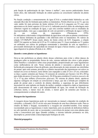 Colégio Estadual Tiradentes-Rio Real/Bahia. Página 325
pela função de padronização do tipo “menos é melhor”, seus escores padronizados foram
muito altos, não indicando limitação de ordem química ao crescimento radicular da planta
cítrica.
Na função condução e armazenamento de água (CAA) a condutividade hidráulica no solo
saturado (Ko) não foi limitante para ambos os tratamentos. Porém observou-se no T1, que seu
valor médio foi mais próximo do limite inferior (5,0 cm h-1) enquanto em T2 esse valor
aproximou-se do limite superior (15,0 cm h-1), indicando possível efeito da subsolagem mais
cobertura vegetal na condução de água, o que esta coerente também com os resultados da
macroporosidade, visto que a capacidade do solo em permitir a infiltração da água é reflexo
do seu volume de macroporos (Thomasson, 1978).
Os indicadores relacionados à disponibilidade de água desse solo para as plantas constituíram-
se em fatores limitantes da qualidade e não diferiram entre os tratamentos. Os valores da
relação UV33KPa/PT foram muito abaixo do limite critico de 0,55. Enquanto, a relação
AD/PT foi superior ao limite de 0,125 no T2 e inferior para T1. Esses resultados no T1 podem
ser atribuídos aos efeitos da gradagem aumentando a densidade do solo na superfície e
provocando diminuição da capacidade de retenção de água a baixas tensões, o que diminui a
água disponível às plantas (Portela et al., 2001).
Quando e como plantar as leguminosas
Deve-se dar preferência ao plantio direto dessas coberturas para evitar o efeito danoso da
gradagem sobre as propriedades físicas do solo, sistema radicular dos citros e pelo próprio
efeito benéfico e cumulativo sobre essas propriedades, proporcionado por essas leguminosas
como melhoradoras de solo. Nesse sistema de plantio é necessária a aplicação de um
herbicida pós-emergente à base de glifosate, para dessecação do mato presente nas entrelinhas
do pomar; após uma semana, procede-se o plantio mecanizado das leguminosas em sulcos ou
manual em covas ou buracos, neste último caso espaçados a cada 25 cm x 25 cm, colocando-
se duas a quatro sementes por buraco. O consumo de sementes por hectare é de 60 a 80 kg
para feijão-de-porco (Canavalia ensiformis), 20-30 kg para crotalária (Crotalaria juncea) e de
12 a 15 kg para milheto (Pennisetum glaucum). No sistema de plantio direto, aponta-se
algumas vantagens em relação ao convencional a lanço, que são a retirada por completo da
grade do pomar para o controle de plantas daninhas, a segurança de que dificilmente
necessitará de uma replanta em função da melhor condição competitiva dada as leguminosas
pelo dessecamento do mato e pela disponibilidade de água, em virtude da formação da
cobertura morta, o menor risco de erosão, o menor gasto de sementes por hectare e,
consequentemente a redução de custos.
Roçagem das leguminosas
A roçagem dessas leguminosas pode ser mecanizada ou manual a depender da condição do
citricultor, e efetuada a 20-25 cm do solo para formação de uma boa cobertura verde. Para os
estados da Bahia e Sergipe, recomenda-se a roçagem em setembro/outubro. Esse manejo
recomendado para as leguminosas é muito importante, pois no período de deficiência hídrica
no solo (período de seca), não se recomenda a convivência do pomar com estas plantas para
evitar a concorrência por água. Quando ceifadas, o sistema radicular permanece no solo,
decompõe-se, promovendo a descompactação biológica do solo.
Material propagativo
 