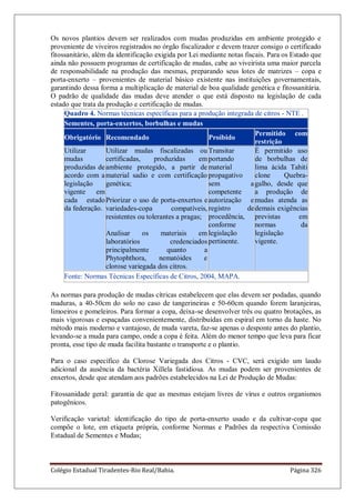 Colégio Estadual Tiradentes-Rio Real/Bahia. Página 326
Os novos plantios devem ser realizados com mudas produzidas em ambiente protegido e
proveniente de viveiros registrados no órgão fiscalizador e devem trazer consigo o certificado
fitossanitário, além da identificação exigida por Lei mediante notas fiscais. Para os Estado que
ainda não possuem programas de certificação de mudas, cabe ao viveirista uma maior parcela
de responsabilidade na produção das mesmas, preparando seus lotes de matrizes – copa e
porta-enxerto – provenientes de material básico existente nas instituições governamentais,
garantindo dessa forma a multiplicação de material de boa qualidade genética e fitossanitária.
O padrão de qualidade das mudas deve atender o que está disposto na legislação de cada
estado que trata da produção e certificação de mudas.
Quadro 4. Normas técnicas específicas para a produção integrada de citros - NTE .
Sementes, porta-enxertos, borbulhas e mudas
Obrigatório Recomendado Proibido
Permitido com
restrição
Utilizar
mudas
produzidas de
acordo com a
legislação
vigente em
cada estado
da federação.
Utilizar mudas fiscalizadas ou
certificadas, produzidas em
ambiente protegido, a partir de
material sadio e com certificação
genética;
Priorizar o uso de porta-enxertos e
variedades-copa compatíveis,
resistentes ou tolerantes a pragas;
Analisar os materiais em
laboratórios credenciados
principalmente quanto a
Phytophthora, nematóides e
clorose variegada dos citros.
Transitar
portando
material
propagativo
sem a
competente
autorização e
registro de
procedência,
conforme
legislação
pertinente.
É permitido uso
de borbulhas de
lima ácida Tahiti
clone Quebra-
galho, desde que
a produção de
mudas atenda as
demais exigências
previstas em
normas da
legislação
vigente.
Fonte: Normas Técnicas Específicas de Citros, 2004, MAPA.
As normas para produção de mudas cítricas estabelecem que elas devem ser podadas, quando
maduras, a 40-50cm do solo no caso de tangerineiras e 50-60cm quando forem laranjeiras,
limoeiros e pomeleiros. Para formar a copa, deixa-se desenvolver três ou quatro brotações, as
mais vigorosas e espaçadas convenientemente, distribuídas em espiral em torno da haste. No
método mais moderno e vantajoso, de muda vareta, faz-se apenas o desponte antes do plantio,
levando-se a muda para campo, onde a copa é feita. Além do menor tempo que leva para ficar
pronta, esse tipo de muda facilita bastante o transporte e o plantio.
Para o caso específico da Clorose Variegada dos Citros - CVC, será exigido um laudo
adicional da ausência da bactéria Xillela fastidiosa. As mudas podem ser provenientes de
enxertos, desde que atendam aos padrões estabelecidos na Lei de Produção de Mudas:
Fitossanidade geral: garantia de que as mesmas estejam livres de vírus e outros organismos
patogênicos.
Verificação varietal: identificação do tipo de porta-enxerto usado e da cultivar-copa que
compõe o lote, em etiqueta própria, conforme Normas e Padrões da respectiva Comissão
Estadual de Sementes e Mudas;
 