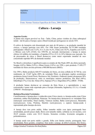 Colégio Estadual Tiradentes-Rio Real/Bahia. Página 329
requisitos
técnicos.
Fonte: Normas Técnicas Específicas de Citros, 2004, MAPA.
Cultura - Laranja
Aspectos Gerais:
A planta tem origem provável na Ásia - Índia, China, países vizinhos de clima subtropical
úmido - daí foi para a Europa e para o Brasil trazida por portugueses no século XVI.
O cultivo da laranjeira está disseminado por mais de 60 países e, na produção mundial de
cítricos, a laranja participa com 69%. Em 1994 foram produzidas 58.731.000 toneladas
participando o Brasil com 31,6%, E.U.A com 16,2%, China com 10,5%, Espanha com 4,42%
e México com 4,4% (FAO). Em 1993/94, no mercado internacional, a laranja in natura
ofertou 4,4 milhões de toneladas; a Espanha (33%) e E.U.A (14%) lideram esse mercado. No
de processados de citros o Brasil destaca-se como maior exportador mundial de suco
concentrado suprindo 80% da demanda mundial.
No Brasil a citricultura é significativa para os estados de São Paulo (80% da oferta nacional),
Sergipe (4,8%), Bahia (3,8%) e Minas Gerais (3,8%); em 1994, o país produziu 17.420.377
toneladas de frutos em área próxima a 900.000 hectares (IBGE).
Em 1994 a Bahia produziu 668.873 toneladas de frutos, em área colhida de 42.748 ha. com
rendimento de 15.647 kg/ha (80% da variedade Pêra); as principais regiões econômicas
produtoras foram Litoral Norte, Recôncavo Sul, Nordeste e Sudoeste (juntas alcançaram 90%
da produção). Destacaram-se, entre os municípios maiores produtores, Rio Real (44%),
Inhambupe (7%), Cruz das Almas (6%), Sapeaçu (5%) e Alagoinhas (4%), (IBGE - PAM).
A produção baiana destina-se ao consumo da fruta fresca e a agroindústria; o suco
concentrado é quase todo exportado para a Europa (Alemanha, Inglaterra), E.U.A, e Canadá
(1994/95 - Promoexport).
Botânica/Descrição/Variedades:
Cientificamente a laranja-doce é conhecida como Citros sinesis e a laranja-azeda como Citrus
aurantium, ambas Dicotyledonae, Rutaceae. Na laranja-doce destacam-se as variedades Pera
(maturação semi-tardia), Natal (tardia), Valencia (tardia), Bahia (semi-precoce), Baianinha
(semi-precoce); Lima, Piralima, Hamlim (semi-precoce), a espécie laranja-azeda é
representada pelas laranjas-da-terra.
A laranja doce tem porte médio, folhas tamanho médio com ápice ponteaguda base
arredondada, pecíolo pouco alado, flores com tamanho médio, solitárias ou em racimos, com
20-25 estames, ovário com 10-13 lóculos. Sementes ovóides, levemente enrugadas e
poliembrionicas.
A laranja azeda tem porte médio a grande, folha com lâmina estreita, ponteaguda, base
arredondada, flores grandes, completas; fruto ácido e amargo, de difícil consumo. Dos brotos,
 