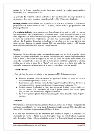 Colégio Estadual Tiradentes-Rio Real/Bahia. Página 331
período de 2 a 5 anos (segundo extensão da área de plantio) e o produtor poderá cultivar
lavouras de ciclo curto entre os tocos.
A aplicação do corretivo (calcário dolomítico) deve ser feita antes da aração (metade da
dose) e antes da primeira gradagem (segunda metade) a 60 a 90 dias antes do plantio.
Os espaçamentos recomendados para o plantio são: 6 m x 4 m (Baianinha, Valencia) que
proporciona 416 plantas/hectare e 6 m x 3 m (Pera, Natal e Rubi) o que proporciona 555
plantas por hectare.
Covas/adubação básica: as covas devem ter dimensões de 60 cm x 60 cm x 60 cm e na sua
abertura separar a terra dos primeiros 15-20 cm de altura. A abertura deve ser feita 30 dias
antes do plantio. Em plantios extensos sulcos podem ser feitos com sulcador de cana segundo
as linhas de nível (terrenos acidentados). Caso não haja recomendação de análise de solo
colocar 1 kg de calcário dolomítico no fundo da cova e cobrir com um pouco de terra logo
após a abertura da cova em seguida misturar 200 g de superfosfato simples, 15-20 litros de
esterco de curral curtido à terra separada e lançar na cova.
Plantio:
No período chuvoso típico da região ou em qualquer época, com auxílio da irrigação, efetuar
o plantio; escolher dias nublados, sem ventos e com temperatura amena.No plantio colocar
colo da muda 5 cm acima da superfície do solo; as raízes das mudas nuas devem ficar
estendidas (sem dobras) e os espaços entre as raízes cheios com terra. Comprime-se a terra a
medida que se enche a cova, faz-se "bacia" com terra e cobre-se a bacia com palha ou
maravalha ou capim seco (sem sementes); se houver ventos fortes tutora-se a muda.
Tratos Culturais:
- Caso não haja chuvas no pós-plantio irrigar a cova com 20 l. de água por semana.
Eliminar brotações (ainda novas) que se apresentem abaixo do ponto de enxertia
notadamente nos primeiros 2 anos de vida.
Podar ramos secos, doentes, ramos ladrões vegetativos; efetuar limpeza do tronco e
ramos grossos (com escova) caiando em seguida com calda bordalesa a 3%.
Capinar, nas ruas de plantio e na época seca, com grade de disco e com ceifadeira no
período chuvoso. Em coroamento sob copa da planta, capinar com enxada (época
seca) ou com foice ou estrovenga no período chuvoso.
Se o custo permitir plantar leguminosas (mangalô, feijão-de-corda, feijão-de-porco)
nas ruas.
Adubação:
Deficiências de micronutrientes mais comuns (Cruz das Almas) são de zinco e manganês; são
corrigidas com aplicações em pulverização foliar, com solução contendo 300 g de sulfato de
zinco e 300 g de sulfato de manganês em 100 litros de água.
Caso não haja recomendações de laboratório para adubações sugere-se a utilização das
quantidades da Tabela 1. Aplicar as doses logo após o início do período chuvoso e, pouco
antes do seu fim. 60 dias e 90 dias pós plantio aplicar 50 g. de uréia fertilizante por cova e por
 