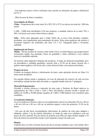 Colégio Estadual Tiradentes-Rio Real/Bahia. Página 336
- Em medicina caseira o fruto é utilizado como auxiliar no tratamento de gripes e deficiência
de Vit. C.
- Óleo da casca do fruto é aromático.
Necessidades da Planta:
Clima - Temperatura deve estar entre 26 e 28ºC (25 a 31ºC) as chuvas em torno de 1.200 mm
anuais
(1.000 - 2.000) bem distribuídos (120 mm mensais), a umidade relativa do ar entre 70% e
80%. Em locais com ventos fortes tutorar a planta.
Solos - Solos mais adequados para o limão Tahiti são os leves, bem drenados, arejados,
profundos, sem impedimento para penetração da raízes. Solos areno-argilosos (de arenoso a
levemente argiloso) são preferidos, pH entre 5,5 e 6,5. Topografia plana a levemente
ondulada.
Implantação do Pomar:
Mudas - Devem resultar de enxertos sobre limão Cravo ou limão Rugoso que proporcionam
crescimento rápido, boa produção, frutos de qualidade e maior tolerância à seca embora
sensíveis à podridão radicular.
Os enxertos sobre tangerina Cleópatra são aceitáveis. A muda, de indiscutível qualidade, deve
ter procedência e sanidade garantidas, enxertia feita a 25-30 cm de altura, possuir três a
quatros ramos (galhos) a 60 cm do solo e raízes desenvolvidas, sem estarem enoveladas.
Preparo da área:
Consiste na roçagem destoca e enleiramento do mato; essas operações devem ser feitas 5-6
meses antes do plantio.
Em seguida efetuar aração e gradagens; em caso de aplicação de corretivo do solo em área
total aplicar metade da dose antes da aração e a segunda metade antes da 1ª gradagem.
Marcação/Espaçamento:
Nivelado o terreno efetua-se a marcação da área; para o Nordeste do Brasil adota-se os
espaçamentos de 7,0m x 6,0m e 7,0m e 5,0m. Em plantios extensos dividir o pomar em
talhões de 10.000 a 20.000 plantas (quadras de 3.000 a 5.000 plantas) com corredores para
caminhões.
Coveamento/Adubação:
As covas podem ser abertas à mão ou com implementos, devem ter dimensões 40 cm x 40 cm
x 40 cm a 60 cm x 60 cm x 60 cm; na abertura separar a terra dos primeiros 15-20 cm de
altura.
- Em caso de não haver recomendações (decorrentes de análises de solo) para calagem e
adubação, aplicar 1 kg de calcário dolomitico ao fundo de cada cova cobrindo-o com um
pouco de terra; misturar 50 g de cloreto de potássio com 200 g de super fosfato simples e 10
litros de esterco de curral bem curtido à terra separada e lançar em cada cova.
Plantio:
O plantio deve ser feito em horas frescas do dia ou em dias nublados com o solo úmido. Deve
 