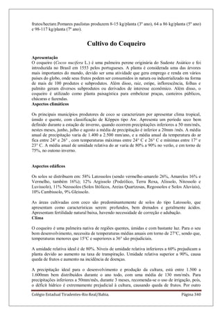 Colégio Estadual Tiradentes-Rio Real/Bahia. Página 340
frutos/hectare.Pomares paulistas produzem 8-15 kg/planta (3º ano), 64 a 86 kg/planta (5º ano)
e 98-117 kg/planta (7º ano).
Cultivo do Coqueiro
Apresentação
O coqueiro (Cocos nucifera L.) é uma palmeira perene originária do Sudeste Asiático e foi
introduzida no Brasil em 1553 pelos portugueses. A planta é considerada uma das árvores
mais importantes do mundo, devido ser uma atividade que gera emprego e renda em vários
países do globo, onde seus frutos podem ser consumidos in natura ou industrializado na forma
de mais de 100 produtos e subprodutos. Além disso, raiz, estipe, inflorescência, folhas e
palmito geram diversos subprodutos ou derivados de interesse econômico. Além disso, o
coqueiro é utilizado como planta paisagística para embelezar praças, canteiros públicos,
chácaras e fazendas.
Aspectos climáticos
Os principais municípios produtores de coco se caracterizam por apresentar clima tropical,
úmido e quente, com classificação de Köppen tipo Aw. Apresenta um período seco bem
definido durante a estação de inverno, quando ocorrem precipitações inferiores a 50 mm/mês,
nestes meses, junho, julho e agosto a média de precipitação é inferior a 20mm /mês. A média
anual de precipitação varia de 1.400 a 2.500 mm/ano, e a média anual da temperatura do ar
fica entre 24° e 26° , com temperaturas máximas entre 24° C e 26° C e mínimas entre 17° e
23° C. A média anual de umidade relativa do ar varia de 80% a 90% no verão, e em torno de
75%, no outono inverno.
Aspectos edáficos
Os solos se distribuem em: 58% Latossolos (sendo vermelho-amarelo 26%, Amarelos 16% e
Vermelho, também 16%); 12% Argissolo (Podzólico, Terra Roxa, Alissolo, Nitossolo e
Luvissolo), 11% Neossolos (Solos litólicos, Areias Quartzosas, Regossolos e Solos Aluviais),
10% Cambissolo, 9% Gleissolo.
As áreas cultivadas com coco são predominantemente de solos do tipo Latossolo, que
apresentam como características serem: profundos, bem drenados e geralmente ácidos.
Apresentam fertilidade natural baixa, havendo necessidade de correção e adubação.
Clima
O coqueiro é uma palmeira nativa de regiões quentes, úmidas e com bastante luz. Para o seu
bom desenvolvimento, necessita de temperaturas médias anuais em torno de 27°C, sendo que,
temperaturas menores que 15°C e superiores a 36° são prejudiciais.
A umidade relativa ideal é de 80%. Níveis de umidade relativa inferiores a 60% prejudicam a
planta devido ao aumento na taxa de transpiração. Umidade relativa superior a 90%, causa
queda de frutos e aumento na incidência de doenças.
A precipitação ideal para o desenvolvimento e produção da cultura, está entre 1.500 a
1.600mm bem distribuídos durante o ano todo, com uma média de 130 mm/mês. Para
precipitações inferiores a 50mm/mês, durante 3 meses, recomenda-se o uso de irrigação, pois,
o déficit hídrico é extremamente prejudicial à cultura, causando queda de frutos. Por outro
 