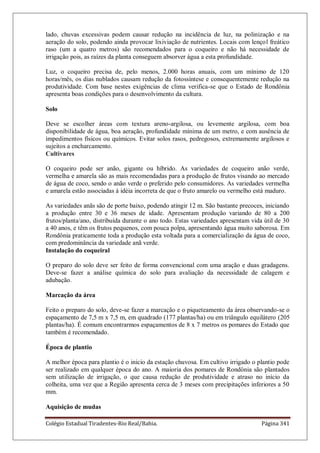 Colégio Estadual Tiradentes-Rio Real/Bahia. Página 341
lado, chuvas excessivas podem causar redução na incidência de luz, na polinização e na
aeração do solo, podendo ainda provocar lixiviação de nutrientes. Locais com lençol freático
raso (um a quatro metros) são recomendados para o coqueiro e não há necessidade de
irrigação pois, as raízes da planta conseguem absorver água a esta profundidade.
Luz, o coqueiro precisa de, pelo menos, 2.000 horas anuais, com um mínimo de 120
horas/mês, os dias nublados causam redução da fotossíntese e consequentemente redução na
produtividade. Com base nestes exigências de clima verifica-se que o Estado de Rondônia
apresenta boas condições para o desenvolvimento da cultura.
Solo
Deve se escolher áreas com textura areno-argilosa, ou levemente argilosa, com boa
disponibilidade de água, boa aeração, profundidade mínima de um metro, e com ausência de
impedimentos físicos ou químicos. Evitar solos rasos, pedregosos, extremamente argilosos e
sujeitos a encharcamento.
Cultivares
O coqueiro pode ser anão, gigante ou híbrido. As variedades de coqueiro anão verde,
vermelha e amarela são as mais recomendadas para a produção de frutos visando ao mercado
de água de coco, sendo o anão verde o preferido pelo consumidores. As variedades vermelha
e amarela estão associadas à idéia incorreta de que o fruto amarelo ou vermelho está maduro.
As variedades anãs são de porte baixo, podendo atingir 12 m. São bastante precoces, iniciando
a produção entre 30 e 36 meses de idade. Apresentam produção variando de 80 a 200
frutos/planta/ano, distribuída durante o ano todo. Estas variedades apresentam vida útil de 30
a 40 anos, e têm os frutos pequenos, com pouca polpa, apresentando água muito saborosa. Em
Rondônia praticamente toda a produção esta voltada para a comercialização da água de coco,
com predominância da variedade anã verde.
Instalação do coqueiral
O preparo do solo deve ser feito de forma convencional com uma aração e duas gradagens.
Deve-se fazer a análise química do solo para avaliação da necessidade de calagem e
adubação.
Marcação da área
Feito o preparo do solo, deve-se fazer a marcação e o piqueteamento da área observando-se o
espaçamento de 7,5 m x 7,5 m, em quadrado (177 plantas/ha) ou em triângulo equilátero (205
plantas/ha). É comum encontrarmos espaçamentos de 8 x 7 metros os pomares do Estado que
também é recomendado.
Época de plantio
A melhor época para plantio é o inicio da estação chuvosa. Em cultivo irrigado o plantio pode
ser realizado em qualquer época do ano. A maioria dos pomares de Rondônia são plantados
sem utilização de irrigação, o que causa redução de produtividade e atraso no início da
colheita, uma vez que a Região apresenta cerca de 3 meses com precipitações inferiores a 50
mm.
Aquisição de mudas
 