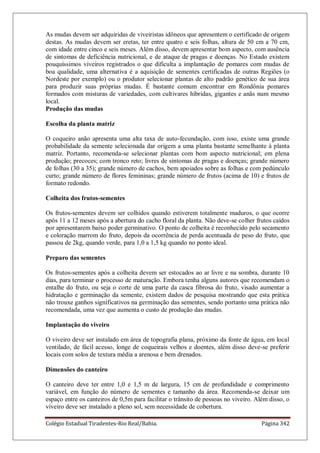 Colégio Estadual Tiradentes-Rio Real/Bahia. Página 342
As mudas devem ser adquiridas de viveiristas idôneos que apresentem o certificado de origem
destas. As mudas devem ser eretas, ter entre quatro e seis folhas, altura de 50 cm a 70 cm,
com idade entre cinco e seis meses. Além disso, devem apresentar bom aspecto, com ausência
de sintomas de deficiência nutricional, e de ataque de pragas e doenças. No Estado existem
pouquíssimos viveiros registrados o que dificulta a implantação de pomares com mudas de
boa qualidade, uma alternativa é a aquisição de sementes certificadas de outras Regiões (o
Nordeste por exemplo) ou o produtor selecionar plantas de alto padrão genético de sua área
para produzir suas próprias mudas. É bastante comum encontrar em Rondônia pomares
formados com misturas de variedades, com cultivares híbridas, gigantes e anãs num mesmo
local.
Produção das mudas
Escolha da planta matriz
O coqueiro anão apresenta uma alta taxa de auto-fecundação, com isso, existe uma grande
probabilidade da semente selecionada dar origem a uma planta bastante semelhante à planta
matriz. Portanto, recomenda-se selecionar plantas com bom aspecto nutricional; em plena
produção; precoces; com tronco reto; livres de sintomas de pragas e doenças; grande número
de folhas (30 a 35); grande número de cachos, bem apoiados sobre as folhas e com pedúnculo
curto; grande número de flores femininas; grande número de frutos (acima de 10) e frutos de
formato redondo.
Colheita dos frutos-sementes
Os frutos-sementes devem ser colhidos quando estiverem totalmente maduros, o que ocorre
após 11 a 12 meses após a abertura do cacho floral da planta. Não deve-se colher frutos caídos
por apresentarem baixo poder germinativo. O ponto de colheita é reconhecido pelo secamento
e coloração marrom do fruto, depois da ocorrência de perda acentuada de peso do fruto, que
passou de 2kg, quando verde, para 1,0 a 1,5 kg quando no ponto ideal.
Preparo das sementes
Os frutos-sementes após a colheita devem ser estocados ao ar livre e na sombra, durante 10
dias, para terminar o processo de maturação. Embora tenha alguns autores que recomendam o
entalhe do fruto, ou seja o corte de uma parte da casca fibrosa do fruto, visado aumentar a
hidratação e germinação da semente, existem dados de pesquisa mostrando que esta prática
não trouxe ganhos significativos na germinação das sementes, sendo portanto uma prática não
recomendada, uma vez que aumenta o custo de produção das mudas.
Implantação do viveiro
O viveiro deve ser instalado em área de topografia plana, próximo da fonte de água, em local
ventilado, de fácil acesso, longe de coqueirais velhos e doentes, além disso deve-se preferir
locais com solos de textura média a arenosa e bem drenados.
Dimensões do canteiro
O canteiro deve ter entre 1,0 e 1,5 m de largura, 15 cm de profundidade e comprimento
variável, em função do número de sementes e tamanho da área. Recomenda-se deixar um
espaço entre os canteiros de 0,5m para facilitar o trânsito de pessoas no viveiro. Além disso, o
viveiro deve ser instalado a pleno sol, sem necessidade de cobertura.
 