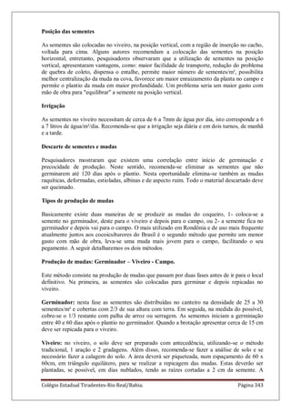 Colégio Estadual Tiradentes-Rio Real/Bahia. Página 343
Posição das sementes
As sementes são colocadas no viveiro, na posição vertical, com a região de inserção no cacho,
voltada para cima. Alguns autores recomendam a colocação das sementes na posição
horizontal, entretanto, pesquisadores observaram que a utilização de sementes na posição
vertical, apresentaram vantagens, como: maior facilidade de transporte, redução do problema
de quebra de coleto, dispensa o entalhe, permite maior número de sementes/m², possibilita
melhor centralização da muda na cova, favorece um maior enraizamento da planta no campo e
permite o plantio da muda em maior profundidade. Um problema seria um maior gasto com
mão de obra para "equilibrar" a semente na posição vertical.
Irrigação
As sementes no viveiro necessitam de cerca de 6 a 7mm de água por dia, isto corresponde a 6
a 7 litros de água/m²/dia. Recomenda-se que a irrigação seja diária e em dois turnos, de manhã
e a tarde.
Descarte de sementes e mudas
Pesquisadores mostraram que existem uma correlação entre início de germinação e
precocidade de produção. Neste sentido, recomenda-se eliminar as sementes que não
germinarem até 120 dias após o plantio. Nesta oportunidade elimina-se também as mudas
raquíticas, deformadas, estioladas, albinas e de aspecto ruim. Todo o material descartado deve
ser queimado.
Tipos de produção de mudas
Basicamente existe duas maneiras de se produzir as mudas do coqueiro, 1- coloca-se a
semente no germinador, deste para o viveiro e depois para o campo, ou 2- a semente fica no
germinador e depois vai para o campo. O mais utilizado em Rondônia e de uso mais frequente
atualmente juntos aos cocoiculturores do Brasil é o segundo método que permite um menor
gasto com mão de obra, leva-se uma muda mais jovem para o campo, facilitando o seu
pegamento. A seguir detalharemos os dois métodos.
Produção de mudas: Germinador – Viveiro - Campo.
Este método consiste na produção de mudas que passam por duas fases antes de ir para o local
definitivo. Na primeira, as sementes são colocadas para germinar e depois repicadas no
viveiro.
Germinador: nesta fase as sementes são distribuídas no canteiro na densidade de 25 a 30
sementes/m² e cobertas com 2/3 de sua altura com terra. Em seguida, na medida do possível,
cobre-se o 1/3 restante com palha de arroz ou serragem. As sementes iniciam a germinação
entre 40 e 60 dias após o plantio no germinador. Quando a brotação apresentar cerca de 15 cm
deve ser repicada para o viveiro.
Viveiro: no viveiro, o solo deve ser preparado com antecedência, utilizando-se o método
tradicional, 1 aração e 2 gradagens. Além disso, recomenda-se fazer a análise de solo e se
necessário fazer a calagem do solo. A área deverá ser piqueteada, num espaçamento de 60 x
60cm, em triângulo equilátero, para se realizar a repicagem das mudas. Estas deverão ser
plantadas, se possível, em dias nublados, tendo as raízes cortadas a 2 cm da semente. A
 