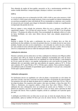 Colégio Estadual Tiradentes-Rio Real/Bahia. Página 345
Para obtenção de mudas de bom padrão, necessário se faz o monitoramento periódico das
mudas visando identificar o ataque de pragas e doenças e realizar o seu controle.
COVA
A cova de plantio deve ter as dimensões de 0,80 x 0,80 x 0,80 m, para solos arenosos e 0,60
m x 0,60 m x 0,80 m para solos argilo-arenosos, Estas covas podem ser abertas manualmente
ou com broca acoplada ao trator com bitola de 50 cm, terminando-se a abertura, com o auxílio
de uma pá reta, por exemplo, para chegar às dimensões desejadas evitando-se o espelhamento
(compactação das paredes da cova).
Deve-se separar a terra retirada dos primeiros 40cm da cova e misturar com 800 g de
superfosfato simples + 30 a 50 litros de esterco bovino + 30 g de FTE BR 12 (ou 20 gramas
de bórax + 20 gramas de sulfato de cobre). Esta recomendação de adubação refere-se a solos
de baixa fertilidade; em solos mais férteis deve-se fazer uma redução proporcional à
fertilidade.
Plantio
Realizar o plantio 30 dias após o enchimento das covas. O plantio deve ser feito de
preferência em dias nublados e no início do período chuvoso. As mudas devem ter suas raízes
podadas, ficando com dois cm de comprimento, e ser colocadas no centro da cova, cobertas
por uma camada de terra suficiente para cobrir as sementes, mas não o coleto. Deve-se fazer
uma leve compactação da terra ao redor da muda para melhor fixação da planta.
Adubação de cobertura
Durante o primeiro ano da cultura deve ser feita a adubação de cobertura com 500g de sulfato
de amônio mais 200 g de cloreto de potássio (adubação recomendada para solos de baixa
fertilidade). Esta mistura de adubos deve ser espalhada em volta das plantas, a uma distância
de 30 cm a partir do coleto e, em seguida, incorporada ao solo com auxílio de enxada. Esta
adubação deve ser parcelada, sendo que, para plantios de sequeiro, aplica-se 20 %, 30 dias
após o plantio, 60 %, após 90 dias e 20 %, 150 dias após o plantio. Para os plantios irrigados,
esta adubação pode ser dividida em quantidades iguais, aplicadas 6 vezes por ano, começando
30 dias após o plantio definitivo.
Adubações subsequentes
Os fertilizantes devem ser espalhados em volta da planta e incorporados ao solo dentro de
uma faixa circular, cuja área é crescente em função da idade e da projeção da copa da planta.
Nos primeiros três anos de idade da planta deve-se adubar numa faixa entre 30 cm e 100 cm
da estipe da planta. Em coqueiros entre quatro e dez anos em diante, a faixa fica entre 50 e
100cm e, finalmente, em coqueiros adultos a faixa deve ficar entre 150cm e 200cm. A
adubação dos anos subsequentes deve ser realizada de acordo com as Tabelas 3 e 4. Em
plantios de sequeiros, esta deve ser parcelada em 3 vezes, no início, meio e próximo do final
da estação das chuvas. Para os plantios irrigados, divide-se a adubação em 6 parcelas iguais
por ano.
A adubação com fósforo deve ser feita uma vez por ano, no início da estação chuvosa. Nesta
oportunidade, aplica-se também 50 litros por cova de esterco bovino. Em Rondônia existe
 
