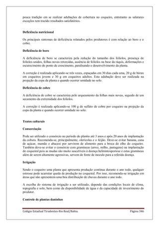 Colégio Estadual Tiradentes-Rio Real/Bahia. Página 346
pouca tradição em se realizar adubações de cobertura no coqueiro, entretanto as salutares
exceções tem trazido resultados satisfatórios.
Deficiência nutricional
Os principais sintomas de deficiência relatados pelos produtores é com relação ao boro e o
cobre.
Deficiência de boro
A deficiência de boro se caracteriza pela redução do tamanho dos folíolos, presença de
folíolos unidos, folhas novas retorcidas, ausência de folíolos na base da ráquis, deformações e
escurecimento do ponto de crescimento, paralisando o desenvolvimento da planta.
A correção é realizada aplicando-se três vezes, espaçadas em 30 dias cada uma, 20 g de bórax
em coqueiros jovens e 30 g em coqueiros adultos. Esta adubação deve ser realizada na
projeção da copa da planta e quando ocorrer umidade no solo.
Deficiência de cobre
A deficiência de cobre se caracteriza pelo arqueamento da folhas mais novas, seguido de um
secamento da extremidade dos folíolos.
A correção é realizada aplicando-se 100 g de sulfato de cobre por coqueiro na projeção da
copa da planta e quando ocorrer umidade no solo.
Tratos culturais
Consorciação
Pode ser utilizado o consórcio no período do plantio até 3 anos e após 20 anos de implantação
da cultura. Recomenda-se, principalmente, olerícolas e o feijão. Deve-se evitar banana, cana
de açúcar, mamão e abacaxi por servirem de alimento para a broca do olho do coqueiro.
Também deve-se evitar o consórcio com gramíneas (arroz, milho, pastagens) na implantação
do coqueiral pois as mudas são muito suscetíveis à doença helmintosporiose e estas gramíneas
além de serem altamente agressivas, servem de fonte de inoculo para a referida doença.
Irrigação
Sendo o coqueiro uma planta que apresenta produção contínua durante o ano todo, qualquer
estresse pode acarretar queda de produção no coqueiral. Por isso, recomenda-se irrigação em
áreas que não apresentem uma boa distribuição de chuvas durante o ano todo.
A escolha do sistema de irrigação a ser utilizado, depende das condições locais de clima,
topografia e solo, bem como da disponibilidade de água e da capacidade de investimento do
produtor.
Controle de plantas daninhas
 