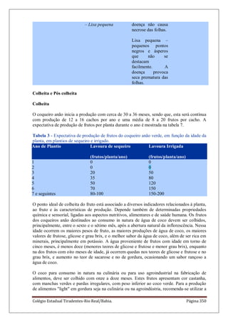 Colégio Estadual Tiradentes-Rio Real/Bahia. Página 350
– Lixa pequena doença não causa
necrose das folhas.
Lixa pequena –
pequenos pontos
negros e ásperos
que não se
destacam
facilmente. A
doença provoca
seca prematura das
folhas.
Colheita e Pós colheita
Colheita
O coqueiro anão inicia a produção com cerca de 30 a 36 meses, sendo que, esta será contínua
com produção de 12 a 16 cachos por ano e uma média de 8 a 20 frutos por cacho. A
expectativa de produção de frutos por planta durante o ano é mostrada na tabela 7.
Tabela 3 - Expectativa de produção de frutos do coqueiro anão verde, em função da idade da
planta, em plantios de sequeiro e irrigado.
Ano de Plantio Lavoura de sequeiro
(frutos/planta/ano)
Lavoura Irrigada
(frutos/planta/ano)
1 0 0
2 0 0
3 20 50
4 35 80
5 50 120
6 70 150
7 e seguintes 80-100 150-200
O ponto ideal de colheita do fruto está associado a diversos indicadores relacionados à planta,
ao fruto e às características de produção. Depende também de determinadas propriedades
química e sensorial, ligadas aos aspectos nutritivos, alimentares e de saúde humana. Os frutos
dos coqueiros anão destinados ao consumo in natura de água de coco devem ser colhidos,
principalmente, entre o sexto e o sétimo mês, após a abertura natural da inflorescência. Nessa
idade ocorrem os maiores pesos de fruto, as maiores produções de água de coco, os maiores
valores de frutose, glicose e grau brix, e o melhor sabor da água de coco, além de ser rica em
minerais, principalmente em potássio. A água proveniente de frutos com idade em torno de
cinco meses, é menos doce (menores teores de glicose e frutose e menor grau brix), enquanto
na dos frutos com oito meses de idade, já ocorrem quedas nos teores de glicose e frutose e no
grau brix, e aumento no teor de sacarose e no de gordura, ocasionando um sabor rançoso a
água de coco.
O coco para consumo in natura na culinária ou para uso agroindustrial na fabricação de
alimentos, deve ser colhido com onze a doze meses. Estes frutos apresentam cor castanha,
com manchas verdes e pardas irregulares, com peso inferior ao coco verde. Para a produção
de alimentos "light" em gordura seja na culinária ou na agroindústria, recomenda-se utilizar a
 