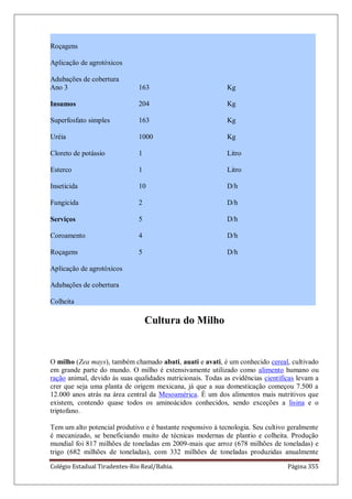 Colégio Estadual Tiradentes-Rio Real/Bahia. Página 355
Roçagens
Aplicação de agrotóxicos
Adubações de cobertura
Ano 3
Insumos
Superfosfato simples
Uréia
Cloreto de potássio
Esterco
Inseticida
Fungicida
Serviços
Coroamento
Roçagens
Aplicação de agrotóxicos
Adubações de cobertura
Colheita
163
204
163
1000
1
1
10
2
5
4
5
Kg
Kg
Kg
Kg
Litro
Litro
D/h
D/h
D/h
D/h
D/h
Cultura do Milho
O milho (Zea mays), também chamado abati, auati e avati, é um conhecido cereal, cultivado
em grande parte do mundo. O milho é extensivamente utilizado como alimento humano ou
ração animal, devido às suas qualidades nutricionais. Todas as evidências científicas levam a
crer que seja uma planta de origem mexicana, já que a sua domesticação começou 7.500 a
12.000 anos atrás na área central da Mesoamérica. É um dos alimentos mais nutritivos que
existem, contendo quase todos os aminoácidos conhecidos, sendo exceções a lisina e o
triptofano.
Tem um alto potencial produtivo e é bastante responsivo à tecnologia. Seu cultivo geralmente
é mecanizado, se beneficiando muito de técnicas modernas de plantio e colheita. Produção
mundial foi 817 milhões de toneladas em 2009-mais que arroz (678 milhões de toneladas) e
trigo (682 milhões de toneladas), com 332 milhões de toneladas produzidas anualmente
 