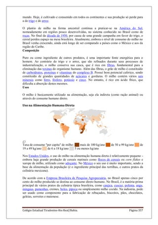 Colégio Estadual Tiradentes-Rio Real/Bahia. Página 357
mundo. Hoje, é cultivado e consumido em todos os continentes e sua produção só perde para
a do trigo e do arroz.
O plantio de milho na forma ancestral continua a praticar-se na América do Sul,
nomeadamente em regiões pouco desenvolvidas, no sistema conhecido no Brasil como de
roças. No final da década de 1950, por causa de uma grande campanha em favor do trigo, o
cereal perdeu espaço na mesa brasileira. Atualmente, embora o nível de consumo do milho no
Brasil venha crescendo, ainda está longe de ser comparado a países como o México e aos da
região do Caribe.
Composição
Puro ou como ingrediente de outros produtos, é uma importante fonte energética para o
homem. Ao contrário do trigo e o arroz, que são refinados durante seus processos de
industrialização, o milho conserva sua casca, que é rica em fibras, fundamental para a
eliminação das toxinas do organismo humano. Além das fibras, o grão de milho é constituído
de carboidratos, proteínas e vitaminas do complexo B. Possui bom potencial calórico, sendo
constituído de grandes quantidades de açúcares e gorduras. O milho contém vários sais
minerais como ferro, fósforo, potássio e zinco. No entanto, é rico em ácido fítico, que
dificulta a absorção destes mesmos.
Usos
O milho é basicamente utilizado na alimentação, seja ela indireta (como ração animal) ou
através do consumo humano direto.
Uso na Alimentação Humana Direta
Taxa de consumo "per capita" de milho: ██ mais de 100 kg/ano ██ de 50 a 99 kg/ano ██ de
19 a 49 kg/ano ██ de 6 a 18 kg/ano ██ 5 ou menos kg/ano
Nos Estados Unidos, o uso do milho na alimentação humana direta é relativamente pequeno -
embora haja grande produção de cereais matinais como flocos de cereais ou corn flakes e
xarope de milho, utilizado como adoçante. No México o seu uso é muito importante, sendo a
base da alimentação da população (é o ingrediente principal das tortilhas, e outros pratos da
culinária mexicana).
De acordo com a Empresa Brasileira de Pesquisa Agropecuária, no Brasil apenas cinco por
cento do milho produzido se destina ao consumo direto humano. No Brasil, é a matéria-prima
principal de vários pratos da culinária típica brasileira, como canjica, cuscuz, polenta, angu,
mingaus, pamonhas, cremes, bolos, pipoca ou simplesmente milho cozido. Na indústria, pode
ser usado como componente para a fabricação de rebuçados, biscoitos, pães, chocolates,
geleias, sorvetes e maionese.
 