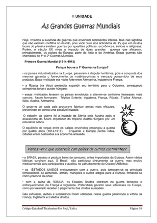 Colégio Estadual Tiradentes-Rio Real/Bahia. Página 36
II UNIDADE
Hoje, vivemos a ausência de guerras que envolvam continentes inteiros. Isso não significa
que não existam conflitos no mundo, pois você ouve nos noticiários da TV que em muitos
locais do planeta existem guerras por questões políticas, econômicas, étnicas e religiosas.
Porém, o século XX viveu o impacto de duas grandes guerras que afetaram,
principalmente, os países da Europa, parte da Ásia e da América. Essas guerras são
chamadas de 1ª e 2ª Guerras Mundiais.
Primeira Guerra Mundial (1914-1918)
Porque houve a 1ª Guerra na Europa?
• os países industrializados na Europa, passaram a disputar territórios, pois a conquista dos
mesmos garantia o fornecimento de matérias-primas e mercado consumidor de seus
produtos. Essa rivalidade era muito forte entre Alemanha, Inglaterra e França;
• a Rússia (na Ásia) pretendia expandir seu território para o Ocidente, ameaçando
osimpérios turco e austro-húngaro;
• essas rivalidades levaram os países envolvidos a aliarem-se conforme interesses mais
comuns. Assim formaram: Tríplice Entente: Inglaterra, França, Rússia; Tríplice Aliança:
Itália, Áustria, Alemanha.
O governo de cada país procurava fabricar armas mais eficazes,
prevenindo-se contra uma possível invasão.
O estopim da guerra foi a invasão da Sérvia pela Áustria após o
assassinato do futuro imperador do Império Austro-Húngaro por um
estudante sérvio.
O equilíbrio de forças entre os países envolvidos prolongou a guerra
por quatro anos (1914-1918). Enquanto a Europa perdia vidas,
cidades eram destruídas e a economia arrasada.
• o BRASIL passou a produzir bens de consumo, antes importados da Europa. Assim várias
fábricas surgiram aqui. O Brasil não participou diretamente da guerra, mas enviou
medicamentos aos participantes e auxiliou no patrulhamento do Oceano Atlântico;
• os ESTADOS UNIDOS enriqueceram com a guerra, pois tornaram-se os principais
fornecedores de alimentos, armas, munições e outros artigos para a Europa, firmando-se
como potência mundial;
• com a saída da RÚSSIA, os Estados Unidos entraram na guerra temendo o
enfraquecimento da França e Inglaterra. Pretendiam garantir seus interesses na Europa,
como por exemplo receber o pagamento das dívidas européias.
Gás asfixiante, aviões e submarinos foram utilizados nessa guerra garantindo a vitória da
França, Inglaterra e Estados Unidos.
 