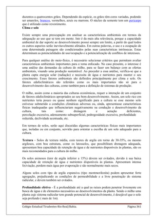 Colégio Estadual Tiradentes-Rio Real/Bahia. Página 361
duzentos a quatrocentos grãos. Dependendo da espécie, os grãos têm cores variadas, podendo
ser amarelos, brancos, vermelhos, azuis ou marrons. O núcleo da semente tem um pericarpo
que é utilizado como revestimento.
Clima e solo
Existe sempre uma preocupação em analisar as características ambientais em termos da
adequação ao uso que se tem em mente. Isto é da mais alta relevância, porque a capacidade
ambiental de dar suporte ao desenvolvimento possui sempre um limite, a partir do qual todos
os outros aspectos serão inevitavelmente afetados. Em outras palavras, o uso e a ocupação de
uma determinada paisagem são condicionados pelas suas características intrínsecas. Estas
determinam as potencialidades de uso/ocupação e a potencialização de conflitos de interesses.
Para qualquer análise do meio-físico, é necessário selecionar critérios que permitam avaliar
características ambientais importantes para o tema enfocado. No caso presente, o interesse é
uma análise das demandas da cultura do milho, para se fazer um balanço com as ofertas
ambientais, visando uma produção sustentável. Ao proceder a essa análise, verifica-se que a
planta capta energia solar (radiação) e necessita de água e nutrientes para manter o seu
crescimento. Esses fatores ambientais são definidos principalmente por clima e solo. Os
fatores edafoclimáticos são referidos como os mais importantes não só para o
desenvolvimento das culturas, como também para a definição de sistemas de produção.
O milho, assim como a maioria das culturas econômicas, requer a interação de um conjunto
de fatores edafoclimáticos apropriados ao seu bom desenvolvimento. Assim, um solo rico em
nutrientes teria pouco ou quase nenhum significado para a cultura se esse mesmo solo
estivesse submetido a condições climáticas adversas ou, ainda, apresentasse características
físicas inadequadas que influenciariam negativamente na condução e desenvolvimento da
cultura, tais como: drenagem e aeração deficientes,
percolação excessiva, adensamento subsuperficial, pedregosidade excessiva, profundidade
reduzida, declividade acentuada, etc.
Em termos de solos, serão aqui discutidas algumas características físicas mais importantes
que, isoladas ou em conjunto, servirão para orientar a escolha de um solo adequado para a
cultura.
Textura - Solos de textura média, com teores de argila em torno de 30-35%, ou mesmo
argilosos, com boa estrutura, como os latossolos, que possibilitam drenagem adequada,
apresentam boa capacidade de retenção de água e de nutrientes disponíveis às plantas, são os
mais recomendados para a cultura do milho.
Os solos arenosos (teor de argila inferior a 15%) devem ser evitados, devido à sua baixa
capacidade de retenção de água e nutrientes disponíveis às plantas. Apresentam intensa
lixiviação, perdem mais água por evaporação e são normalmente mais secos.
Alguns solos com tipo de argila expansiva (tipo montmorilonita) podem apresentar forte
agregação, prejudicando as condições de permeabilidade e a livre penetração do sistema
radicular, e devem também ser evitados.
Profundidade efetiva - É a profundidade até a qual as raízes podem penetrar livremente em
busca de água e de elementos necessários ao desenvolvimentos da planta. Sendo o milho uma
planta cujo sistema radicular tem grande potencial de desenvolvimento, é desejável que o solo
seja profundo ( mais de 1m).
 