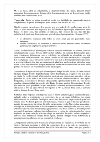 Colégio Estadual Tiradentes-Rio Real/Bahia. Página 362
Os solos rasos, além de dificultarem, o desenvolvimento das raízes, possuem menor
capacidade de armazenamento de água, além de estarem sujeitos a um desgaste mais rápido,
devido à pouca espessura do perfil.
Topografia - Tendo em vista o controle da erosão e as facilidades de mecanização, deve-se
dar preferência às glebas de topografia plana e suave, com declives até 12%.
Não há nenhuma parte da superfície terrestre sem vegetação devido à pobreza dos solos. Há
áreas, às vezes extensas, sem vegetação pela deficiência de água ou por temperaturas muito
baixas ou muito altas, pela ausência de radiação, pelo excesso de sais, mas não pela
deficiência de nutrientes. Disso podem ser generalizados alguns princípios (Resende, 1997):
os elementos essenciais estão todos os solos, ainda que em quantidades muito
pequenas;
quanto à deficiência de nutrientes, a cultura do milho apresenta ampla diversidade
genética para adaptação a qualquer ambiente.
Assim, há abundância de plantas para enfrentar estresses nutricionais ou hídricos, mas não
simultaneamente os dois; por que não? Existem trabalhos na literatura demonstrando que a
seca relaciona-se intimamente com a eficiência na utilização de nitrogênio, ou seja,
variedades de milho tolerantes à seca podem também ser eficientes na absorção do nitrogênio.
Em condições de seca, o nitrogênio disponível no solo está na forma predominante de amônia
e a cultivar tolerante tem que ter mecanismo de eficiência na absorção de nitrogênio nessa
forma. A boa disponibilidade de água permite que plantas exuberantes vivam em solos muito
pobres, por meio de um eficiente mecanismo de ciclagem.
A quantidade de água extraível pela planta depende do tipo de solo, ou seja, da capacidade de
retenção de água do solo, da profundidade efetiva de extração, da solução do solo e da idade
da planta. Na região tropical, a literatura tem mostrado que a maior parte das raízes está nos
primeiros 30 cm de solos e as demais raízes raramente ultrapassam 60 cm. Nas regiões
temperadas, há informações de raízes ultrapassando a profundidade de 100 cm. Vale a pena
ressaltar a disponibilidade de água do solo. Dados de vários locais e diferentes tipos de solos
têm mostrado que a quantidade de água no solo não é limitante ao desenvolvimento da cultura
até quando o teor de água extraível for superior a 30% e, abaixo desse valor, o consumo
relativo de água decresce linearmente.
Embora o milho responda à interação de todos os fatores climáticos, pode-se considerar que a
radiação solar, a precipitação e a temperatura são os de maior influência, pois atuam
eficientemente nas atividades fisiológicas interferindo diretamente na produção de grãos e de
matéria seca. No Brasil, pela sua continentalidade, observa-se que os fatores que afetam a
estação de crescimento da cultura de milho variam com a região. Nas regiões temperadas e
subtropicais, a limitação maior se deve à temperatura do ar e a radiação solar, sendo os limites
extremos variáveis com microrregiões agroclimáticas. No Brasil Central, a precipitação tem
um papel de destaque, inclusive afeta indiretamente o regime de radiação pois altas chuvas
implicam na baixa radiação solar que chega na superfície. Inclusive, milhos adaptados a
elevadas taxas de radiação sofrem, nessas regiões, drástica alteração no seu metabolismo e,
consequentemente, alteração no seu potencial de produção.
A temperatura tem um papel de destaque principalmente nas regiões Sul e Nordeste, daí ser
vasta a literatura mostrando o efeito da temperatura do ar e do solo no crescimento e
desenvolvimento da cultura do milho. Fancelli & Dourado Neto (2000) citam que, quando a
 