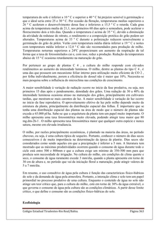 Colégio Estadual Tiradentes-Rio Real/Bahia. Página 363
temperatura do solo é inferior a 10 º C e superior a 40 º C há prejuízo sensível à germinação e
que o ideal seria entre 25 e 30 º C. Por ocasião da floração, temperaturas medias superiores a
26 º C aceleram o desenvolvimento dessa fase e inferiores a 15,5 º C o retarda. Cada grau
acima da temperatura media de 21,1, nos primeiros 60 dias após a semeadura, pode acelerar o
florescimento dois a três dias. Quando a temperatura é acima de 35 º C, devido a diminuição
da atividade da redutase do nitrato, o rendimento e a composição protéica do grão podem ser
alterados. Temperaturas acima de 33 º C durante a polinização reduzem sensivelmente a
germinação do grão de pólen. Verão com temperatura média diária inferior a 19 º C e noites
com temperatura média inferior a 12,8 º C não são recomendados para produção de milho.
Temperaturas noturnas superiores a 24ºC proporcionam um aumento da respiração de tal
forma que a taxa de fotossimilados cai e, com isso, reduz a produção. Redução da temperatura
abaixo de 15 º C ocasiona retardamento na maturação do grão.
Por pertencer ao grupo de plantas C 4 , a cultura do milho responde com elevados
rendimentos ao aumento da intensidade luminosa. O milho, dentre as plantas do tipo C 4 , é
uma das que possuem um mecanismo foliar interno para utilização muito eficiente de CO 2 ,
por folha individualmente, porem a eficiência do dossel não é maior que 10%. Necessita-se
mais pesquisa sobre a influência do microclima nas condições de crescimento.
A maior sensibilidade à variação de radiação ocorre no início da fase produtiva, ou seja, nos
primeiros 15 dias após o pendoamento, densidade dos grãos. Uma redução de 30 a 40% da
intensidade luminosa ocasiona atraso na maturação dos grãos, principalmente em cultivares
tardias, que mostram-se mais carentes de luz. A maior sensibilidade à variação de luz ocorre
no início da fase reprodutiva. O aproveitamento efetivo de luz pelo milho depende muito da
estrutura da planta, principalmente da distribuição espacial das folhas. É importante que se
tenha uma distribuição espacial das plantas na área de modo que o número de plantas não
exceda a 65.000 pl/ha. Sabe-se que a arquitetura da planta tem um papel muito importante. O
milho apresenta uma taxa fotossintética muito elevada, podendo atingir taxa maior que 80
mg.dm-2h-1 . O milho apresenta taxa fotossintética maior que qualquer outra espécie e nunca
satura, mesmo em elevada irradiancia.
O milho, por razões principalmente econômicas, é plantado na maioria das áreas, no período
chuvoso, ou seja, é uma cultura típica de sequeiro. Portanto, conhecer o número de dias secos
consecutivos é de muita importância na determinação da época de plantio. Dias secos são
considerados como sendo aqueles em que a precipitação é inferior a 5 mm. A literatura tem
mostrado que as máximas produtividades ocorrem quando o consumo de água durante todo o
ciclo está entre 500 e 800mm e que a cultura exige um mínimo de 350-500 mm para que
produza sem necessidade de irrigação. Na cultura do milho, em condições de clima quente e
seco, o consumo de água raramente excede 3 mm/dia, quando a planta apresenta em torno de
30 cm de altura e, no período que vai da iniciação floral a maturação, pode atingir valores de
5 a 7 mm/dia.
Em resumo, o uso consultivo de água pela cultura é função das características físico-hídricas
do solo e da demanda de água pela atmosfera. Portanto, a interação clima e solo tem um papel
primordial no processo produtivo de uma cultura. Enquanto o conteúdo de água no solo não
atinge um teor critico que, para a cultura do milho, está em torno de 30% da água extraível, o
que governa o consumo de água pela cultura são as condições climáticas. A partir desse limite
crítico, o que define o consumo são as condições físico-hídricas do solo.
Ecofisiologia
 