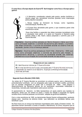 Colégio Estadual Tiradentes-Rio Real/Bahia. Página 37
E como ficou a Europa depois da Guerra?É fácil imaginar como ficou a Europa após a
guerra!
• A Alemanha, considerada culpada pela guerra, perdeu territórios e
deveria pagar aos vencedores enormes quantias como indenização
pelos prejuízos causados.
• Novas nações se formaram na Europa, como: Iugoslávia,
Checoslováquia, Romênia, etc.
• A Europa ficou devastada pela guerra, o que ocasionou grave crise
econômica e social.
Essa crise facilitou a expansão das idéias marxistas (socialistas) entre
a população mais pobre, e o apoio ao Fascismo e Nazismo pelas
classes média e alta. Assim, estava preparado o caminho para a 2ª
Guerra Mundial.
Segunda Guerra Mundial (1939-1945)
As raízes da 2ª Guerra Mundial se encontram na primeira guerra, pois a Alemanha foi
profundamente humilhada com as obrigações pela culpa do primeiro conflito, permitindo
que os nazistas chegassem ao poder sob o comando de Hitler. Este pregava o
desenvolvimento da Alemanha através de um sentimento nacionalista militarizado e
revanchista, marcado pelo imperialismo sobre povos vizinhos.
O aparecimento do fascismo na Itália representava um apoio externo aos nazistas na
Alemanha, sendo que, em ambos os casos, o receio em relação à expansão do regime
soviético levou inúmeras pessoas a se tornarem adeptas de governos totalitários.
Com a crise econômica de 1929, as democracias liberais ficaram enfraquecidas, perdendo
espaço para doutrinas de extrema direita que defendiam as atividades bélicas para
beneficiar o país.
Na Ásia iniciou-se um choque de interesses imperialistas entre Japão e Estados Unidos. Os
japoneses haviam dominado a Coréia e invadido a Mandchúria, na China, enquanto que os
 