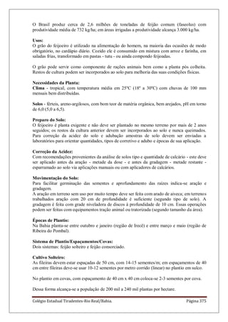 Colégio Estadual Tiradentes-Rio Real/Bahia. Página 375
O Brasil produz cerca de 2,6 milhões de toneladas de feijão comum (faseolus) com
produtividade média de 732 kg/ha; em áreas irrigadas a produtividade alcança 3.000 kg/ha.
Usos:
O grão do feijoeiro é utilizado na alimentação do homem, na maioria das ocasiões de modo
obrigatório, no cardápio diário. Cozido ele é consumido em mistura com arroz e farinha, em
saladas frias, transformado em pastas - tutu - ou ainda compondo feijoadas.
O grão pode servir como componente de rações animais bem como a planta pós colheita.
Restos de cultura podem ser incorporados ao solo para melhoria das suas condições físicas.
Necessidades da Planta:
Clima - tropical, com temperatura média em 25ºC (18º a 30ºC) com chuvas de 100 mm
mensais bem distribuídas.
Solos - férteis, areno-argilosos, com bom teor de matéria orgânica, bem arejados, pH em torno
de 6,0 (5,0 a 6,5).
Preparo do Solo:
O feijoeiro é planta exigente e não deve ser plantado no mesmo terreno por mais de 2 anos
seguidos; os restos da cultura anterior devem ser incorporados ao solo e nunca queimados.
Para correção da acidez do solo e adubação amostras de solo devem ser enviadas a
laboratórios para orientar quantidades, tipos de corretivo e adubo e épocas de sua aplicação.
Correção da Acidez:
Com recomendações provenientes da análise de solos tipo e quantidade de calcário - este deve
ser aplicado antes da aração - metade da dose - e antes da gradagem - metade restante -
esparramado ao solo via aplicações manuais ou com aplicadores de calcários.
Movimentação do Solo:
Para facilitar germinação das sementes e aprofundamento das raízes indica-se aração e
gradagem.
A aração em terreno sem uso por muito tempo deve ser feita com arado de aiveca; em terrenos
trabalhados aração com 20 cm de profundidade é suficiente (segundo tipo de solo). A
gradagem é feita com grade niveladora de discos à profundidade de 10 cm. Essas operações
podem ser feitas com equipamentos tração animal ou tratorizada (segundo tamanho da área).
Épocas de Plantio:
Na Bahia planta-se entre outubro e janeiro (região de Irecê) e entre março e maio (região de
Ribeira do Pombal).
Sistema de Plantio/Espaçamentos/Covas:
Dois sistemas: feijão solteiro e feijão consorciado.
Cultivo Solteiro:
As fileiras devem estar espaçadas de 50 cm, com 14-15 sementes/m; em espaçamentos de 40
cm entre fileiras deve-se usar 10-12 sementes por metro corrido (linear) no plantio em sulco.
No plantio em covas, com espaçamento de 40 cm x 40 cm coloca-se 2-3 sementes por cova.
Dessa forma alcança-se a população de 200 mil a 240 mil plantas por hectare.
 