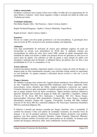 Colégio Estadual Tiradentes-Rio Real/Bahia. Página 376
Cultivo consorciado:
Na Bahia o consorcio mais comum é feito com o milho. O milho deve ter espaçamento de 1m
entre fileiras e 4 plantas / metro linear enquanto o feijão é semeado nas linhas do milho com
10 plantas por metro.
Variedades Indicadas:
Para Bahia, Região Além - São Francisco - Aporé, Carioca, Epaba-1.
Região Nordeste/Paraguaçu - Epaba-1, Carioca, Mulatinho, Vagem Roxa.
Região de Irecê - Aporé, Carioca, Epaba 1.
Sementes:
Devem ser usadas com bom poder germinativo e de boa procedência. A germinação deve
estar em torno de 90%. Se possível usar sementes tratadas com fungicidas.
Adubação:
Caso haja possibilidade de utilização de esterco para adubação orgânica ele pode ser
incorporado ao terreno com antecedência de 30-40 dias. A adubação mineral, por
recomendação de análise de solos, deve conter NPK: metade do adubo nitrogenado mais
totalidade de adubo com fósforo e adubo com potássio devem ser aplicados ao solo (cova ou
sulco) antes do plantio. Em cobertura ao lado da planta a outra metade do adubo com
nitrogênio é aplicada antes da floração. A adubação básica, pré-plantio, deve ser feita a uma
profundidade de 15 cm. E a semeadura a 5 cm.
Tratos culturais:
Controle das plantas daninhas: importante manter a lavoura a limpo até início da floração. A
limpeza pode ser feita manualmente (enxada), com cultivador (tração animal ou tratorizada)
ou com herbicida. As capinas (manual e cultivador) devem revolver o solo até 3 cm de
profundidade.
Pragas e doenças:
De ordinário as pragas mais comuns são: Lagarta-elasmo (mariposa), larva-alfinete (besouro)
no solo. Vaquinhas (besouro), lagarta-da-folha (mariposa), acaro branco, cigarrinha verde,
mosca-branca, mosca minadora nas folhas. Lagarta (mariposa) e percevejo nas vagens.
Caruncho (besouro) no grão armazenado. O controle químico deve ser feito no momento em
que as pragas atinjam níveis de danos econômicos. Alguns produtos químicos defensivos
agrícolas indicados para controle de pragas de feijão são: cigarrinha e vaquinhas; carbaryl
(Carvim 85 M, Sevin 480 SC), fenitrotion ( Sumithion 500 CE). Mosca branca:
monocrotophos (Nuvacron 400) metamidofós (Tamaron BR). Acaro branco: triazophos
(Hostathion) tetradion (Tedion 80). Lagartas: Cloropirifós (Lorsban 480 BR) Carbaryl
(Carvim 85 M, Sevin 480 SC), triclorfom (Diplerex 50). Percevejos; fenitrotion (Sumithion
500 CE), triclorfom (Dipterex 50).
O feijoeiro é atacado por doenças causadas por fungos, bactérias, vírus e nematóide. O
controle das doenças é feito com plantio de variedades resistentes, de sementes livres de
doenças e de uso de produtos químicos. Pulverizações foliares protetoras com produtos
químicos com base química Benomyl (Benlate), Captan (Captan), Mancozeb (Manzate,
Dithane) tiofonato metílico (Cerconil) entre outros podem ser de utilidade. As doenças mais
comuns são ferrugem, antracnose, oídio, mela, tombamento, mosaico dourado.
 