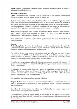 Colégio Estadual Tiradentes-Rio Real/Bahia. Página 379
Folhas: frescas, sob forma de fenos e de silagem prestam-se ao forrageamento de animais e
até para alimentação do homem.
Necessidades da Planta:
Clima: desenvolve-se bem em climas tropicais e sub-tropicais e é cultivada no mundo na
faixa compreendida entre 30º latitude norte e 30º latitude sul.
A planta medra em temperaturas entre 18e35ºC com faixa de 25 - 28ºC de temperatura media
anual como ideal para desenvolvimento e produção. As chuvas anuais devem estar entre 1.000
a 1.500mm. com suprimento adequado de chuvas para os primeiros 90 dias de vida da planta;
em alguns locais em condições especiais, a mandioca vive com menos de 600mm./ano de
chuvas. A planta requer alta luminosidade para desenvolvimento e produção.
Solos: devem ter topografia plana, com boa profundidade efetiva, arenosos a argilo-arenosos,
leves, frouxos, frescos bem drenados, pH entre 5,0 e 6,0. Evitar solos sujeitos a
encharcamento e solos massapés. Altitude até 2.000m.
Solos encharcados ou pesados podem induzir apodrecimento das raízes e dificultam seu
desenvolvimento.
Plantio:
Material de plantio: A escolha da variedade deve ser feita segundo objetivo da exploração
(alimentação humana, produção de amido ou para alimentação animal). Variedades diferentes
devem ser plantadas individualmente em áreas separadas.
As manivas devem estar maduras (apresentam queda de folhas da base para o topo
naturalmente), com 10-14 meses de idade. A maniva deve ter diâmetro de 2,5cm. (com
medula com 50% do diâmetro), verificando-se se há fluxo de látex logo após corte (denota
bom teor de umidade). Utilizar somente o terço médio da maniva.
A maniva deve ser cortada em pedaços de 20cm. de comprimento contendo pelo menos 5 a 7
gemas; o corte (com facão ou serra circular) deve formar angulo reto em relação a haste o que
facilita o enraizamento.
A quantidade de maniva para o plantio de 1 hectare de mandioca é estimada entre 4,0m3
. e
5,0m3
. 1 hectare da cultura com 12 meses de vida, produz hastes para plantio de 4 a 5
hectares. Um metro cúbico de hastes pesa 150Kg. e pode fornecer 2.500 a 3.000 pedaços de
maniva - semente com 20cm. de comprimento. -
Por fim a haste deve estar sadia, livre de pragas e doenças.
Preparo da área: áreas devem ser planas a suavemente onduladas (declividade máxima em
10%). A profundidade da aração deve ser 20cm. podendo-se utilizar a sequencia gradagem -
aração - gradagem.
Os sulcos de plantio devem ter 10cm. de profundidade; em terrenos sujeitos ao
encharcamento efetuar plantio em camalhões.
Correção do solo / adubação básica: em aso de necessidade de aplicação de calcário não se
deve aplicar quantidades acima de 1 tonelada/ha.. A mandioca parece tolerar certas condições
de acidez do solo.
 