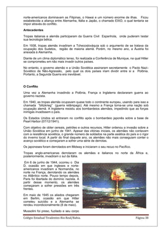 Colégio Estadual Tiradentes-Rio Real/Bahia. Página 38
norte-americanos dominavam as Filipinas, o Hawai e um número enorme de ilhas. Ficou
estabelecida a aliança entre Alemanha, Itália e Japão, o chamado EIXO, o qual tentaria se
impor através do conflito.
Antecedentes
Tropas italianas e alemãs participaram da Guerra Civil Espanhola, onde puderam testar
sua tecnologia bélica.
Em 1938, tropas alemãs invadiram a Tchecoslováquia sob o argumento de se tratava da
ocupação dos Sudetos, região de maioria alemã. Porém, no mesmo ano, a Áustria foi
anexada à Alemanha.
Diante de um clima diplomático tenso, foi realizada a Conferência de Munique, na qual Hitler
se comprometeu em não mais invadir outros países.
No entanto, o governo alemão e a União Soviética assinaram secretamente o Pacto Nazi-
Soviético de Não-Agressão, pelo qual os dois países iriam dividir entre si a Polônia.
Portanto, a Segunda Guerra era inevitável.
O Conflito
Uma vez a Alemanha invadindo a Polônia, França e Inglaterra declararam guerra ao
governo nazista.
Em 1940, as tropas alemãs ocupavam quase todo o continente europeu, usando para isso a
chamada ―blitzkrieg‖ (guerra relâmpago). Até mesmo a França torna-se uma nação sob
ocupação alemã. A Inglaterra resistiu aos bombardeios alemães, impedindo que as forças
inimigas invadissem o país.
Os Estados Unidos só entraram no conflito após o bombardeio japonês sobre a base de
Pearl Harbor (07/12/1941).
Com objetivo de obter cereais, petróleo e outros recursos, Hitler ordenou a invasão sobre a
União Soviética em junho de 1941. Apesar das vitórias iniciais, os alemães não contavam
com a resistência soviética, o grande número de soldados na parte asiática do país e o rigor
do inverno local. A partir do final daquele ano, os alemães não mais conseguiam conter o
avanço soviético e começaram a sofrer uma série de derrotas.
Os japoneses foram derrotados em Midway e iniciaram o seu recuo no Pacífico.
Tropas anglo-americanas derrotaram os alemães e italianos no norte da África e,
posteriormente, invadiram o sul da Itália.
Em 6 de junho de 1944, ocorreu o Dia
D, ocasião em que ingleses e norte-
americanos invadiram a Normandia, no
norte na França, derrotando os alemães
no Atlântico norte. Pouco tempo depois,
Paris foi libertada do domínio nazista. A
partir desse momento, os alemães
começaram a sofrer pressões em três
frentes.
Em maio de 1945 os aliados chegaram
em Berlim, ocasião em que Hitler
cometeu suicídio e a Alemanha se
rendeu incondicionalmente (8 de maio).
Mussolini foi preso, fuzilado e seu corpo
 