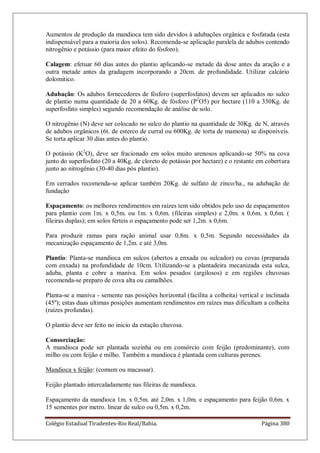 Colégio Estadual Tiradentes-Rio Real/Bahia. Página 380
Aumentos de produção da mandioca tem sido devidos à adubações orgânica e fosfatada (esta
indispensável para a maioria dos solos). Recomenda-se aplicação paralela de adubos contendo
nitrogênio e potássio (para maior efeito do fósforo).
Calagem: efetuar 60 dias antes do plantio aplicando-se metade da dose antes da aração e a
outra metade antes da gradagem incorporando a 20cm. de profundidade. Utilizar calcário
dolomitico.
Adubação: Os adubos fornecedores de fósforo (superfosfatos) devem ser aplicados no sulco
de plantio numa quantidade de 20 a 60Kg. de fósforo (P2
O5) por hectare (110 a 330Kg. de
superfosfato simples) segundo recomendação de análise de solo.
O nitrogênio (N) deve ser colocado no sulco do plantio na quantidade de 30Kg. de N, através
de adubos orgânicos (6t. de esterco de curral ou 600Kg. de torta de mamona) se disponíveis.
Se torta aplicar 30 dias antes do plantio.
O potássio (K2
O), deve ser fracionado em solos muito arenosos aplicando-se 50% na cova
junto do superfosfato (20 a 40Kg. de cloreto de potássio por hectare) e o restante em cobertura
junto ao nitrogênio (30-40 dias pós plantio).
Em cerrados recomenda-se aplicar também 20Kg. de sulfato de zinco/ha., na adubação de
fundação
Espaçamento: os melhores rendimentos em raízes tem sido obtidos pelo uso de espaçamentos
para plantio com 1m. x 0,5m. ou 1m. x 0,6m. (fileiras simples) e 2,0m. x 0,6m. x 0,6m. (
fileiras duplas); em solos férteis o espaçamento pode ser 1,2m. x 0,6m.
Para produzir ramas para ração animal usar 0,8m. x 0,5m. Segundo necessidades da
mecanização espaçamento de 1,2m. e até 3,0m.
Plantio: Planta-se mandioca em sulcos (abertos a enxada ou sulcador) ou covas (preparada
com enxada) na profundidade de 10cm. Utilizando-se a plantadeira mecanizada esta sulca,
aduba, planta e cobre a maniva. Em solos pesados (argilosos) e em regiões chuvosas
recomenda-se preparo de cova alta ou camalhões.
Planta-se a maniva - semente nas posições horizontal (facilita a colheita) vertical e inclinada
(45º); estas duas ultimas posições aumentam rendimentos em raízes mas dificultam a colheita
(raízes profundas).
O plantio deve ser feito no inicio da estação chuvosa.
Consorciação:
A mandioca pode ser plantada sozinha ou em consórcio com feijão (predominante), com
milho ou com feijão e milho. Também a mandioca é plantada com culturas perenes.
Mandioca x feijão: (comum ou macassar).
Feijão plantado intercaladamente nas fileiras de mandioca.
Espaçamento da mandioca 1m. x 0,5m. até 2,0m. x 1,0m. e espaçamento para feijão 0,6m. x
15 sementes por metro. linear de sulco ou 0,5m. x 0,2m.
 