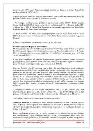 Colégio Estadual Tiradentes-Rio Real/Bahia. Página 384
contribuiu, em 1993, com 34% para a produção nacional e a Bahia com 12,86% da produção
em área colhida de 18,76% (1993).
A participação do Brasil no mercado internacional vem caindo por concorrência forte dos
países Colômbia, Peru e Equador na exportação de sucos.
- As principais regiões baianas produtoras de maracujá (média 1990-94 IBGE) amarelo
foram: Nordeste (13.438 t), litoral Norte (10.863 t), Sudoeste (2.030 t), Extremo Sul (1.923 t
), Litoral Sul (1.056 t). Dentre delas destacam-se os municípios produtores de Nova Soure,
Itapicuru, Rio Real, Satiro Dias e Inhambupe.
A Bahia exportou, em 1966, suco concentrado para diversos países como Países Baixos
(73%), Estados Unidos (14%) seguindo-se Israel, Porto Rico, Canadá, Formosa, Argentina,
Uruguai.
É fruteira predominante em pequenos pomares de 1 a 4 hectares.
Botânica/Descrição/Espécies Importantes:
O maracujazeiro é planta dicotiledônea da família Passiflorácea onde destaca-se o gênero
Passiflora com 3 espécies importantes economicamente: Passiflora edúlis Sims f. flavicarpa
Deg - o maracujá amarelo ou azedo ou peroba -, P. edúlis Sims - a maracujá roxo e o P. alata
Ait - o maracujá doce.
É uma planta trepadeira, sub lenhosa, de crescimento vigoroso continuo; sistema radicular é
pouco profundo, caule trepador, folhas lobadas e verdes com gavinhas (órgão de sustentação)
gema florífera e gema vegetativa (origina rama) na axila da folha.
Entra em floração com 4-5 meses de vida. A flor é hermafrodita com estigmas localizados
acima das anteras (dificultando a polinização); o fruto - o maracujá - tem formato variado -
globoso, ovóide oblongo, piriforme, peso 30 a 300g, 9cm de diâmetro - cor variada - amarela
roxa, esverdeada, avermelhada - Quando maduro, o fruto desprende-se e cai ao chão. A polpa
do fruto, de cor amarela à laranja, envolve sementes numerosas, ovais, pretas, em número de
200 por fruto; 1g de semente contém 45 sementes. O fruto murcha após 6 dias de caído. O
suco do fruto tem acidez, elevada (maracujá amarelo), acidez, média (maracujá roxo e acidez
baixa (maracujá doce), e sabor e aroma agradáveis. É rico em vitaminas e possui propriedades
sedativas.
A composição química do suco é (por 100 gramas): Brix (13 a 15º), calorias (54 a 90),
glicídios (92,2g), proteínas (2,2g), lipídios (0,7g), cálcio (13g), fósforo (17g), ferro (1,6g),
potássio (360mg), vit. A (70mcg), vit. B1 (150mcg), vit. B2 (100mcg), vit. C (15,6mcg).
- As espécies importantes possuem as seguintes características:
Maracujá Amarelo: é a espécie de maior interesse comercial, é a mais cultivada (95% da
área) no Brasil, a mais vigorosa, mais adaptada aos dias quentes. Planta com caule circular,
apresenta polinização cruzada, predominantemente (responsável por frutificação tamanho do
fruto e % de suco).
Fruto completa desenvolvimento em 18 dias e amadurece em 80 dias (pós abertura da flor);
tem formato ovóide (alguns oblongos), peso de 70-130g.. O fruto maduro possui casca fina,
cor amarelo-canário, polpa ácida, suco amarelo a amarelo-alaranjado. A planta tem produção
 