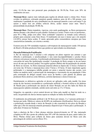 Colégio Estadual Tiradentes-Rio Real/Bahia. Página 385
entre 12-15t./ha mas tem potencial para produções de 30-35t./ha. Fruto com 30% de
rendimento em suco.
Maracujá Roxo: espécie mais indicada para regiões de altitude maior e climas frios. Frutos
ovóides ou globosos, coloração purpúrea quando maduros, peso de 60 a 100 gramas, com
rendimento e qualidade do suco semelhantes aos do maracujá amarelo e suco com maior % de
açúcar e maior teor em sólidos solúveis (brix), acidez menor (suco mais "doce"),
potencialidade de produção 30-40t./ha.
Maracujá Doce: Planta trepadeira, vigorosa, com caule quadrangular, as flores permanecem
abertas durante o dia (abrem-se pela manhã e fecham-se à noite). Frutos ovais ou periformes ,
peso 80 a 300g., polpa com sabor "doce acidulado" (enjoativo se tomado como refresco),
próprio para consumo como fruto fresco. O rendimento em suco é menor que o do amarelo
(14-20%), possui baixa acidez. É muito apreciado pelos consumidores europeus por boas
características (tamanho, cor externa e aroma).
Existem cerca de 530 variedades tropicais e sub-tropicais de maracujazeiro sendo 150 nativas
do Brasil e 60 delas produzem frutos que podem ser aproveitados na alimentação.
Floração/Polinização/Frutificação:
A flor do maracujá tem 5 estames e três estigmas em plano superior aos estames o que
dificulta a polinização; a autofecundação é rara (auto-incompatibilidade) e produz frutos
menores com poucas sementes, A polinização predominante é feita por insetos (mamangavas)
com pólen de outra flor (polinização cruzada). A produção de flores sempre se da em ramos
novos do ano que favorece podas). Em regiões quentes (Bahia) não há paralisação de emissão
de flores no inverno. As flores (maracujá amarelo) abrem-se depois das 12 horas e fecham-se
em torno das 18 horas e maracujá-doce entre 5 horas e 18 horas. O mais importante agente
polinizador é a mamangava (abelha grande cor preta e amarela) insetos não sociais, com
ninhos na madeira mole; a preservação da mamangava e incremento da sua população é feito
pela construção de abrigos usando tocos secos de bambu e pelo plantio de plantas que
produzem flores atrativas como hibriscus, corriola (Ipomoea) e cássia (Cássia sp).
Paralelamente os defensivos agrícolas só devem ser aplicados cedo, pela manhã. Em áreas
acima de dez hectares recomenda-se a polinização artificial; o homem utiliza-se de dedeiras
de flanela para a polinização nas épocas de maior floração em um dos lados da fileira de
maracujazeiro (plantio orientado, sentido norte-sul) entre as 13 e 15 horas.
Irrigações via aspersão e pivot central devem ser feitas pela manhã ou final da tarde ou a
noite; em períodos de chuvas intensa espera-se redução no índice da frutificação.
O rendimento da polinização artificial é de 50 flores por minuto, 2 a 3 pessoas polinizam 1
hectare por tarde. Obtêm-se valores de 60-80% de rendimento (frutificações). Deve-se efetuar
a polinização cruzada desde o inicio da floração (e não concentrá-la nos picos da florada) e
saber que a flor do maracujá amarelo permanece disponível por 4 horas para a polinização. A
safra dura 10 meses no Nordeste.
Após a abertura da flor o fruto alcança máximo desenvolvimento no 18º dia, maturação
completa no 80º dia e ponto de colheita entre 50º e 60º dia (máximo de peso, maior índice em
Brix). Plantas eleitas para colheita de frutos para sementes devem ter flores com alta
percentagem de estiletes curvos (flores TC).
 