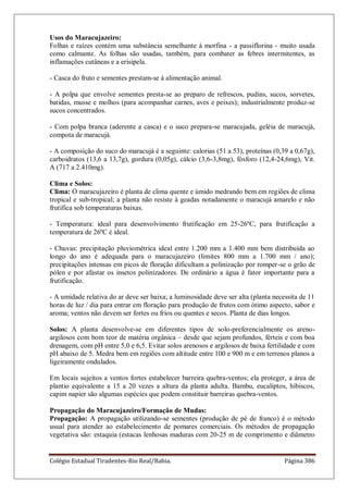 Colégio Estadual Tiradentes-Rio Real/Bahia. Página 386
Usos do Maracujazeiro:
Folhas e raízes contém uma substância semelhante à morfina - a passiflorina - muito usada
como calmante. As folhas são usadas, também, para combater as febres intermitentes, as
inflamações cutâneas e a erisipela.
- Casca do fruto e sementes prestam-se à alimentação animal.
- A polpa que envolve sementes presta-se ao preparo de refrescos, pudins, sucos, sorvetes,
batidas, musse e molhos (para acompanhar carnes, aves e peixes); industrialmente produz-se
sucos concentrados.
- Com polpa branca (aderente a casca) e o suco prepara-se maracujada, geléia de maracujá,
compota de maracujá.
- A composição do suco do maracujá é a seguinte: calorias (51 a 53), proteínas (0,39 a 0,67g),
carboidratos (13,6 a 13,7g), gordura (0,05g), cálcio (3,6-3,8mg), fósforo (12,4-24,6mg), Vit.
A (717 a 2.410mg).
Clima e Solos:
Clima: O maracujazeiro é planta de clima quente e úmido medrando bem em regiões de clima
tropical e sub-tropical; a planta não resiste à geadas notadamente o maracujá amarelo e não
frutifica sob temperaturas baixas.
- Temperatura: ideal para desenvolvimento frutificação em 25-26ºC, para frutificação a
temperatura de 26ºC é ideal.
- Chuvas: precipitação pluviométrica ideal entre 1.200 mm a 1.400 mm bem distribuída ao
longo do ano é adequada para o maracujazeiro (limites 800 mm a 1.700 mm / ano);
precipitações intensas em picos de floração dificultam a polinização por romper-se o grão de
pólen e por afastar os insetos polinizadores. De ordinário a água é fator importante para a
frutificação.
- A umidade relativa do ar deve ser baixa; a luminosidade deve ser alta (planta necessita de 11
horas de luz / dia para entrar em floração para produção de frutos com ótimo aspecto, sabor e
aroma; ventos não devem ser fortes ou frios ou quentes e secos. Planta de dias longos.
Solos: A planta desenvolve-se em diferentes tipos de solo-preferencialmente os areno-
argilosos com bom teor de matéria orgânica – desde que sejam profundos, férteis e com boa
drenagem, com pH entre 5,0 e 6,5. Evitar solos arenosos e argilosos de baixa fertilidade e com
pH abaixo de 5. Medra bem em regiões com altitude entre 100 e 900 m e em terrenos planos a
ligeiramente ondulados.
Em locais sujeitos a ventos fortes estabelecer barreira quebra-ventos; ela proteger, a área de
plantio equivalente a 15 a 20 vezes a altura da planta adulta. Bambu, eucaliptos, hibiscos,
capim napier são algumas espécies que podem constituir barreiras quebra-ventos.
Propagação do Maracujazeiro/Formação de Mudas:
Propagação: A propagação utilizando-se sementes (produção de pé de franco) é o método
usual para atender ao estabelecimento de pomares comerciais. Os métodos de propagação
vegetativa são: estaquia (estacas lenhosas maduras com 20-25 m de comprimento e diâmetro
 