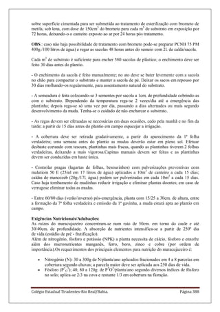 Colégio Estadual Tiradentes-Rio Real/Bahia. Página 388
sobre superfície cimentada para ser submetida ao tratamento de esterilização com brometo de
metila, sob lona, com dose de 150cm3
do brometo para cada m3
de substrato em exposição por
72 horas, deixando-o o canteiro exposto ao ar por 24 horas pós tratamento.
OBS.: caso não haja possibilidade de tratamento com brometo pode-se preparar PCNB 75 PM
400g./100 litros de água) e regar as sacolas 48 horas antes do semeio com 2l. de calda/sacola.
Cada m3
de substrato é suficiente para encher 580 sacolas de plástico; o enchimento deve ser
feito 30 dias antes do plantio.
- O enchimento da sacola é feito manualmente; no ato deve se bater levemente com a sacola
no chão para compactar o substrato e manter a sacola de pé. Deixar os sacos em repouso por
30 dias molhando-os regularmente, para assentamento natural do substrato.
- A semeadura é feita colocando-se 3 sementes por sacola a 1cm. de profundidade cobrindo-as
com o substrato. Dependendo da temperatura rega-se 2 vezes/dia até a emergência das
plantinha; depois rega-se só uma vez por dia, passando a dias alternados ou mais segundo
desenvolvimento da muda. Tenha-se o cuidado de não encharcar o substrato.
- As regas devem ser efetuadas se necessárias em duas ocasiões, cedo pela manhã e no fim da
tarde; a partir de 15 dias antes do plantio em campo espacejar a irrigação.
- A cobertura deve ser retirada gradativamente, a partir do aparecimento da 1ª folha
verdadeira; uma semana antes do plantio as mudas deverão estar em pleno sol. Efetuar
desbaste cortando com tesoura, plantinhas mais fracas, quando as plantinhas tiverem 2 folhas
verdadeiras, deixando a mais vigorosa.Capinas manuais devem ser feitas e as plantinhas
devem ser conduzidas em haste única.
- Controlar pragas (lagartas de folhas, besourinhos) com pulverizações preventivas com
malatiom 50 E (25ml em 17 litros de água) aplicados a 10m2
de canteiro a cada 15 dias;
caldas de mancozeb (20g./17l. água) podem ser pulverizadas em cada 10m2
a cada 15 dias.
Caso haja tombamento de mudinhas reduzir irrigação e eliminar plantas doentes; em caso de
verrugose eliminar todas as mudas.
- Entre 60/80 dias (verão/inverno) pós-emergência, planta com 15/25 a 30cm. de altura, entre
a formação da 7ª folha verdadeira e emissão da 1ª gavinha, a muda estará apta ao plantio em
campo.
Exigências Nutricionais/Adubações:
As raízes do maracujazeiro concentram-se num raio de 50cm. em torno do caule e até
30/40cm. de profundidade. A absorção de nutrientes intensifica-se a partir de 250º dia
de vida (estádio de pré - frutificação).
Além de nitrogênio, fósforo e potássio (NPK) a planta necessita de cálcio, fósforo e enxofre
além dos micronutrientes manganês, ferro, boro, zinco e cobre (por ordem de
importância).Os requerimentos dos principais elementos para nutrição do maracujazeiro é:
Nitrogênio (N): 30 a 300g de N/planta/ano aplicados fracionados em 4 a 8 parcelas em
cobertura segundo chuvas; a parcela maior deve ser aplicada aos 250 dias de vida.
Fósforo (P2
O
5
); 40, 80 a 120g. de P2
O5
/planta/ano segundo diversos índices de fósforo
no solo; aplica-se 2/3 na cova e restante 1/3 em cobertura na floração.
 