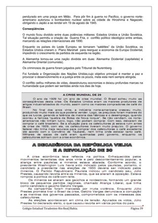 Colégio Estadual Tiradentes-Rio Real/Bahia. Página 39
pendurado em uma praça em Milão. Para pôr fim à guerra no Pacifico, o governo norte-
americano autorizou o bombardeio nuclear sobre as cidade de Hiroshima e Nagazaki,
obrigando o Japão a se render em 19 de agosto de 1945.
Conseqüências
O mundo ficou dividido entre duas potências militares: Estados Unidos e União Soviética.
Tal situação permitiu a criação da Guerra Fria, o conflito político ideológico entre ambas,
marcando as relações internacionais até 1990.
Enquanto os países do Leste Europeu se tornaram ―satélites‖ da União Soviética, os
Estados Unidos criaram o Plano Marshall para reerguer a economia da Europa Ocidental,
impedindo o crescimento de partidos de esquerda na região.
A Alemanha tornou-se uma nação dividida em duas: Alemanha Ocidental (capitalista) e
Alemanha Oriental (comunista).
Os criminosos de guerra foram julgados pelo Tribunal de Nuremberg.
Foi fundada a Organização das Nações Unidas,cujo objetivo principal é manter a paz e
provocar o desenvolvimento e a justiça entre os povos, meta esta nem sempre atingida.
O conflito ceifou milhares de vidas, desestruturou economias e deixou profundas marcas na
humanidade que podem ser sentidas ainda nos dias de hoje.
 