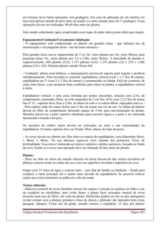 Colégio Estadual Tiradentes-Rio Real/Bahia. Página 391
em terrenos leves basta operações com gradagens. Em caso de aplicação de cal calcário em
área total aplicar metade da dose antes da aração e a outra metade antes da 1ª gradagem. Essas
operações devem ser realizadas, 90-60 dias antes do plantio.
Solo úmido esfarelando (após comprimido) com toque do dedo indica ponto ideal para aração.
Espaçamento/Condução/Coveamento/Adubação:
- O espaçamento está condicionado ao plantio em grandes áreas - que indicam uso de
mecanização e em pequenas áreas - uso de tratos manuais -.
Para grandes áreas usa-se espaçamento de 5 ou 3m. entre plantas por 3m. entre fileiras; para
pequenas áreas 3m., entre plantas por 2,5 a 2,0m. entre fileiras. A densidade de plantas é,
respectivamente, 666 plantas (5x3), 1.111 plantas (3x3), 1.333 plantas (3,0 x 2,5) e 1.666
plantas (3,0 x 2,0). Orientar plantio sentido Norte-Sul.
- Condução: planta semi-lenhosa, o maracujazeiro precisa de suporte para vegetar e produzir
satisfatoriamente. Para tal pode-se construir espaldadeira vertical (com 1 a 3 fios de arame),
espaldadeira em T (com 2 a 3 fios de arame) e caramanchão ou latada. Fácil de construir, de
custo mais baixo, e por propiciar boas condições para tratos na planta, a espaldadeira vertical
é eleita.
Espaldadeira vertical: é uma cerca formada por postes (mourrões, estacas) com 2,5m. de
comprimento, enterrados 50cm. no solo espaçados de 5 em 5m. (4a
6), com 1,2,3 fios de arame
liso nº 12 - superior deve ficar a 2,0m. de altura do solo e os outros 40cm. espaçados entre si -
. Para regiões onde há ventos fortes usar 2 fios de arame em vez de um. As linhas de plantio
devem ter 60m. de comprimento deixando espaço de 3-4m. para movimentação do pomar.
Mourões devem ter a parte superior chanfrada (para escorrer água) e a parte a ser enterrada
descascada e tratada com pixe.
Os mourões de calibre maior devem ser colocados no meio e nas extremidades da
espaldadeira. O arame superior deve ser fixado 10cm. abaixo do topo do poste.
- As covas devem ser abertas nas filas entre as estacas da espaldadeira, com dimensões 40cm.
x 40cm. x 40cm.. Na sua abertura separa-se terra retirada dos primeiros 15cm. de
profundidade. Essa terra é misturada ao esterco, calcário e adubos químicos, lançada no fundo
da cova. Enche-se a cova; essa operação deve ser efetuada 30 dias antes do plantio.
Plantio:
- Deve ser feito no início da estação chuvosa em horas frescas do dia; retirar envoltório de
plástico colocar torrão no centro da cova com sua superfície nivelada à superfície da cova.
Irrigar com 15 litros de água e colocar tutor - vara fina de bambu ou barbante - fixada para
conduzir o ramo principal até o arame mais elevado da espaldadeira. Se possível colocar
capim seco (sem sementes) ou palha em volta da muda.
Tratos culturais:
- Indica-se controle de ervas daninhas através de capinas à enxada ou química na linha e uso
da roçadeira na entrelinhas; para evitar danos a planta fazer arranquio manual de ervas
invasora num raio de 50cm. em volta da planta. Herbicidas podem ser pré ou pós emergentes
(evitar contato com a planta); produtos à base de diuron e glifosato são indicados bem como
paraquat, dalopon. Evitar uso da grade, enxada rotativa e carpideira. 15 dias pós plantio
 