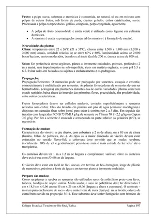 Colégio Estadual Tiradentes-Rio Real/Bahia. Página 397
Fruto: a polpa suave, saborosa e aromática é consumida, ao natural, só ou em mistura com
polpas de outros frutos, sob forma de purês, cremes gelados, cubos cristalizados, sucos.
Processada a polpa compõe doces, geléias, compotas, polpa congelada, aguardente.
A polpa do fruto desenvolvido e ainda verde é utilizada como legume em culinária
doméstica.
A semente é usada na propagação comercial do mamoeiro ( formação de mudas).
Necessidades da planta:
Clima: temperatura entre 22 e 26ºC (21 a 33ºC), chuvas entre 1.500 a 1.800 mm (1.200 a
2.000 mm) anuais, umidade relativa do ar entre 60% e 80%, luminosidade acima de 2.000
horas/luz/ano, ventos moderados, brandos e altitude ideal de 200 m. (nunca acima de 800 m).
Solos: De preferência areno-argilosos, planos a levemente ondulados, porosos, profundos (2
m a mais), sem impedimentos na sub-superfície, ricos em matéria orgânica, e com pH 5,5 a
6,7. Evitar solos em baixadas ou sujeitos a encharcamento e os pedregosos.
Propagação:
Propagação/Sementes: O mamoeiro pode ser propagado por sementes, estaquia e enxertia;
comercialmente é multiplicado por sementes. As plantas fornecedoras de sementes devem ser
hermafroditas, (elongata) em plantações distantes das de outras variedades, plantas com bom
estado sanitário, baixa altura de inserção das primeiras flores, precocidade, alta produtividade,
entre outras características.
Frutos fornecedores devem ser colhidos maduros, cortados superficialmente e sementes
retiradas com colher. Elas são lavadas em peneira sob jato de água (eliminar mucilagem) e
dispostas em camadas finas sobre jornal para secar à sombra por 2 a 3 dias. Em seguida são
tratadas com fungicidas PCNB 75 PM13 g/kg de semente ou Thiram 70 S -2,5 g/kg ou Captan
3,0 g/kg. Por fim a semente é ensacada e armazenada na parte inferior da geladeira (6ºC), se
necessário.
Formação de mudas:
Característica do viveiro: a céu aberto, com cobertura a 2 m de altura, ou a 80 cm de altura
(bambu, folhas de palmeira, etc...). As ripas ou a maior dimensão do viveiro devem estar
orientados no sentido Norte-Sul; a cobertura deve permitir que as mudas recebam,
inicialmente, 50% de sol e gradualmente permite-se mais e mais entrada de luz solar até o
transplantio.
Os canteiros devem ter 1 m a 1,2 m de largura e comprimento variável; entre os canteiros
deve existir rua com 50-60 cm de largura.
O viveiro deve estar em local de fácil acesso, em terreno de boa drenagem, longe de plantio
de mamoeiros, próximo a fonte de água e em terreno plano a levemente ondulado.
Preparo das mudas:
Como recipientes a receber as sementes são utilizados sacos de polietileno preto com furos,
tubetes, bandejas de isopor, outras. Muito usado, o saco de polietileno deve ter dimensões 7
cm x 18,5 cm x 0,06 cm ou 15 cm x 25 cm x 0,06 (largura x altura x espessura). O substrato -
mistura para enchimento do saco - deve conter terra de mata (terriço): areia lavada; esterco de
curral bem curtido na proporção 3:1:1. Esse substrato deve sofrer fumigação com brometo de
 
