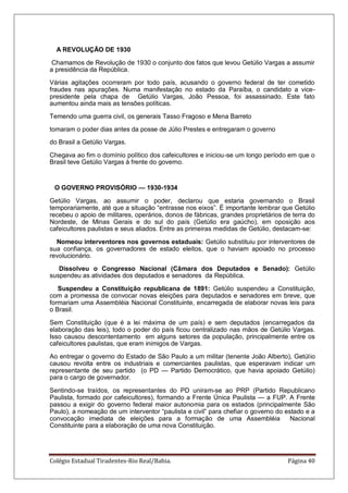 Colégio Estadual Tiradentes-Rio Real/Bahia. Página 40
A REVOLUÇÃO DE 1930
Chamamos de Revolução de 1930 o conjunto dos fatos que levou Getúlio Vargas a assumir
a presidência da República.
Várias agitações ocorreram por todo país, acusando o governo federal de ter cometido
fraudes nas apurações. Numa manifestação no estado da Paraíba, o candidato a vice-
presidente pela chapa de Getúlio Vargas, João Pessoa, foi assassinado. Este fato
aumentou ainda mais as tensões políticas.
Temendo uma guerra civil, os generais Tasso Fragoso e Mena Barreto
tomaram o poder dias antes da posse de Júlio Prestes e entregaram o governo
do Brasil a Getúlio Vargas.
Chegava ao fim o domínio político dos cafeicultores e iniciou-se um longo período em que o
Brasil teve Getúlio Vargas à frente do governo.
O GOVERNO PROVISÓRIO — 1930-1934
Getúlio Vargas, ao assumir o poder, declarou que estaria governando o Brasil
temporariamente, até que a situação ―entrasse nos eixos‖. É importante lembrar que Getúlio
recebeu o apoio de militares, operários, donos de fábricas, grandes proprietários de terra do
Nordeste, de Minas Gerais e do sul do país (Getúlio era gaúcho), em oposição aos
cafeicultores paulistas e seus aliados. Entre as primeiras medidas de Getúlio, destacam-se:
Nomeou interventores nos governos estaduais: Getúlio substituiu por interventores de
sua confiança, os governadores de estado eleitos, que o haviam apoiado no processo
revolucionário.
Dissolveu o Congresso Nacional (Câmara dos Deputados e Senado): Getúlio
suspendeu as atividades dos deputados e senadores da República.
Suspendeu a Constituição republicana de 1891: Getúlio suspendeu a Constituição,
com a promessa de convocar novas eleições para deputados e senadores em breve, que
formariam uma Assembléia Nacional Constituinte, encarregada de elaborar novas leis para
o Brasil.
Sem Constituição (que é a lei máxima de um país) e sem deputados (encarregados da
elaboração das leis), todo o poder do país ficou centralizado nas mãos de Getúlio Vargas.
Isso causou descontentamento em alguns setores da população, principalmente entre os
cafeicultores paulistas, que eram inimigos de Vargas.
Ao entregar o governo do Estado de São Paulo a um militar (tenente João Alberto), Getúlio
causou revolta entre os industriais e comerciantes paulistas, que esperavam indicar um
representante de seu partido (o PD — Partido Democrático, que havia apoiado Getúlio)
para o cargo de governador.
Sentindo-se traídos, os representantes do PD uniram-se ao PRP (Partido Republicano
Paulista, formado por cafeicultores), formando a Frente Única Paulista — a FUP. A Frente
passou a exigir do governo federal maior autonomia para os estados (principalmente São
Paulo), a nomeação de um interventor ―paulista e civil‖ para chefiar o governo do estado e a
convocação imediata de eleições para a formação de uma Assembléia Nacional
Constituinte para a elaboração de uma nova Constituição.
 