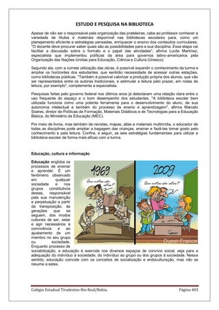 Colégio Estadual Tiradentes-Rio Real/Bahia. Página 403
ESTUDO E PESQUISA NA BIBLIOTECA
Apesar de não ser o responsável pela organização das prateleiras, cabe ao professor conhecer a
variedade de títulos e materiais disponível nas bibliotecas escolares para, como um
planejamento eficiente e estratégias pensadas, enriquecer o ensino dos conteúdos curriculares.
"O docente deve procurar saber quais são as possibilidades para a sua disciplina. Essa etapa vai
facilitar a discussão sobre o formato e o papel das atividades", afirma Lucila Martínez,
especialista que implementou políticas da área para governos latino-americanos pela
Organização das Nações Unidas para Educação, Ciência e Cultura (Unesco).
Segundo ela, com a correta utilização das obras, é possível expandir o conhecimento da turma e
ampliar os horizontes dos estudantes, que sentirão necessidade de acessar outras estações,
como bibliotecas públicas. "Também é possível valorizar a produção própria dos alunos, que vão
ser representados entre os autores tradicionais, e estimular a leitura pelo prazer, em rodas de
leitura, por exemplo", complementa a especialista.
Pesquisas feitas pelo governo federal nos últimos anos já detectaram uma relação clara entre o
uso frequente do espaço e o bom desempenho dos estudantes. "A biblioteca escolar bem
utilizada funciona como uma potente ferramenta para o desenvolvimento do aluno, de sua
autonomia intelectual e também do processo de ensino e aprendizagem", afirma Marcelo
Soares, diretor de Políticas de Formação, Materiais Didáticos e de Tecnologias para a Educação
Básica, do Ministério da Educação (MEC).
Por meio de livros, mas também de revistas, mapas, atlas e materiais multimídia, o educador de
todas as disciplinas pode ampliar a bagagem das crianças, ensinar e fazê-las tomar gosto pelo
conhecimento e pela leitura. Confira, a seguir, as seis estratégias fundamentais para utilizar a
biblioteca escolar de forma mais eficaz com a turma.
Educação, cultura e informação
Educação engloba os
processos de ensinar
e aprender. É um
fenômeno observado
em qualquer
sociedade e nos
grupos constitutivos
destas, responsável
pela sua manutenção
e perpetuação a partir
da transposição, às
gerações que se
seguem, dos modos
culturais de ser, estar
e agir necessários à
convivência e ao
ajustamento de um
membro no seu grupo
ou sociedade.
Enquanto processo de
sociabilização, a educação é exercida nos diversos espaços de convívio social, seja para a
adequação do indivíduo à sociedade, do indivíduo ao grupo ou dos grupos à sociedade. Nesse
sentido, educação coincide com os conceitos de socialização e endoculturação, mas não se
resume a estes.
 
