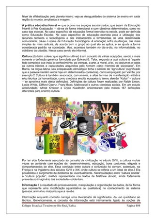 Colégio Estadual Tiradentes-Rio Real/Bahia. Página 404
Nivel de alfabetização pelo planeta inteiro: veja as desigualdades do sistema de ensino em cada
região do mundo, ampliando a imagem.
A prática educativa formal — que ocorre nos espaços escolarizados, que sejam da Educação
Infantil à Pós Graduação — dá-se de forma intencional e com objetivos determinados, como no
caso das escolas. No caso específico da educação formal exercida na escola, pode ser definida
como Educação Escolar. No caso específico da educação exercida para a utilização dos
recursos técnicos e tecnológicos e dos instrumentos e ferramentas de uma determinada
comunidade, dá-se o nome de Educação Tecnológica. A educação sofre mudanças, das mais
simples às mais radicais, de acordo com o grupo ao qual ela se aplica, e se ajusta a forma
considerada padrão na sociedade. Mas, acontece também no dia-a-dia, na informalidade, no
cotidiano do cidadão. Nesse caso sendo ela informal.
Cultura (do latim colere, que significa cultivar) é um conceito de várias acepções, sendo a mais
corrente a definição genérica formulada por Edward B. Tylor, segundo a qual cultura é ―aquele
todo complexo que inclui o conhecimento, as crenças, a arte, a moral, a lei, os costumes e todos
os outros hábitos e capacidades adquiridos pelo homem como membro da sociedade‖. Em
Roma, na língua latina, seu antepassado etimológico tinha o sentido de ―agricultura‖ (significado
que a palavra mantém ainda hoje em determinados contextos), como empregado por Varrão, por
exemplo.2 Cultura é também associada, comumente, a altas formas de manifestação artística
e/ou técnica da humanidade, como a música erudita europeia (o termo alemão ―Kultur‖ – cultura
– se aproxima mais desta definição). Definições de cultura foram realizadas por Ralph Linton,
Leslie White, Clifford Geertz, Franz Boas, Malinowski e outros cientistas sociais. Em um estudo
aprofundado, Alfred Kroeber e Clyde Kluckhohn encontraram pelo menos 167 definições
diferentes para o termo cultura.
Por ter sido fortemente associada ao conceito de civilização no século XVIII, a cultura muitas
vezes se confunde com noções de: desenvolvimento, educação, bons costumes, etiqueta e
comportamentos de elite. Essa confusão entre cultura e civilização foi comum, sobretudo, na
França e na Inglaterra dos séculos XVIII e XIX, onde cultura se referia a um ideal de elite.3 Ela
possibilitou o surgimento da dicotomia (e, eventualmente, hierarquização) entre ―cultura erudita‖
e ―cultura popular‖, melhor representada nos textos de Matthew Arnold, ainda fortemente
presente no imaginário das sociedades ocidentais.
Informação é o resultado do processamento, manipulação e organização de dados, de tal forma
que represente uma modificação (quantitativa ou qualitativa) no conhecimento do sistema
(pessoa, animal ou máquina) que a recebe.
Informação enquanto conceito carrega uma diversidade de significados, do uso quotidiano ao
técnico. Genericamente, o conceito de informação está intimamente ligado às noções de
 
