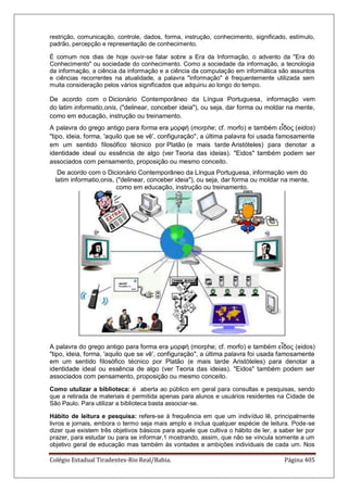 Colégio Estadual Tiradentes-Rio Real/Bahia. Página 405
restrição, comunicação, controle, dados, forma, instrução, conhecimento, significado, estímulo,
padrão, percepção e representação de conhecimento.
É comum nos dias de hoje ouvir-se falar sobre a Era da Informação, o advento da "Era do
Conhecimento" ou sociedade do conhecimento. Como a sociedade da informação, a tecnologia
da informação, a ciência da informação e a ciência da computação em informática são assuntos
e ciências recorrentes na atualidade, a palavra "informação" é frequentemente utilizada sem
muita consideração pelos vários significados que adquiriu ao longo do tempo.
De acordo com o Dicionário Contemporâneo da Língua Portuguesa, informação vem
do latim informatio,onis, ("delinear, conceber ideia"), ou seja, dar forma ou moldar na mente,
como em educação, instrução ou treinamento.
A palavra do grego antigo para forma era μορφή (morphe; cf. morfo) e também εἶδος (eidos)
"tipo, ideia, forma, 'aquilo que se vê', configuração", a última palavra foi usada famosamente
em um sentido filosófico técnico por Platão (e mais tarde Aristóteles) para denotar a
identidade ideal ou essência de algo (ver Teoria das ideias). "Eidos" também podem ser
associados com pensamento, proposição ou mesmo conceito.
De acordo com o Dicionário Contemporâneo da Língua Portuguesa, informação vem do
latim informatio,onis, ("delinear, conceber ideia"), ou seja, dar forma ou moldar na mente,
como em educação, instrução ou treinamento.
A palavra do grego antigo para forma era μορφή (morphe; cf. morfo) e também εἶδος (eidos)
"tipo, ideia, forma, 'aquilo que se vê', configuração", a última palavra foi usada famosamente
em um sentido filosófico técnico por Platão (e mais tarde Aristóteles) para denotar a
identidade ideal ou essência de algo (ver Teoria das ideias). "Eidos" também podem ser
associados com pensamento, proposição ou mesmo conceito.
Como utulizar a biblioteca: é aberta ao público em geral para consultas e pesquisas, sendo
que a retirada de materiais é permitida apenas para alunos e usuários residentes na Cidade de
São Paulo. Para utilizar a biblioteca basta associar-se.
Hábito de leitura e pesquisa: refere-se à frequência em que um indivíduo lê, principalmente
livros e jornais, embora o termo seja mais amplo e inclua qualquer espécie de leitura. Pode-se
dizer que existem três objetivos básicos para aquele que cultiva o hábito de ler, a saber ler por
prazer, para estudar ou para se informar,1 mostrando, assim, que não se vincula somente a um
objetivo geral de educação mas também às vontades e ambições individuais de cada um. Nos
 