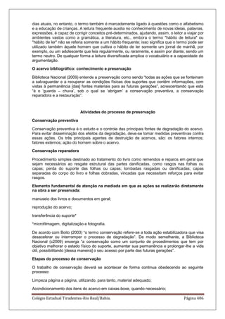 Colégio Estadual Tiradentes-Rio Real/Bahia. Página 406
dias atuais, no entanto, o termo também é marcadamente ligado à questões como o alfabetismo
e a educação de crianças. A leitura frequente auxilia no conhecimento de novas ideias, palavras,
expressões, é capaz de corrigir conceitos pré-determinados, ajudando, assim, o leitor a viajar por
ambientes vastos como a gramática, a literatura, etc., embora o termo "hábito de leitura" ou
"hábito de ler" não se referia somente a um hábito frequente; isso significa que o termo pode ser
utilizado também àquele homem que cultiva o hábito de ler somente um jornal de manhã, por
exemplo, ou um adolescente que leia regularmente, ou raramente, e assim por diante, sendo um
termo neutro. De qualquer forma a leitura diversificada amplica o vocabulário e a capacidade de
argumentação.
O acervo bibliográfico: conhecimento e preservação
Biblioteca Nacional (2009) entende a preservação como sendo ―todas as ações que se fonteinam
a salvaguardar e a recuperar as condições físicas dos suportes que contém informações, com
vistas à permanência [das] fontes materiais para as futuras gerações‖, acrescentando que esta
―é o ‗guarda – chuva‘, sob o qual se ‗abrigam‘ a conservação preventiva, a conservação
reparadora e a restauração‖.
Atividades do processo de preservação
Conservação preventiva
Conservação preventiva é o estudo e o controle das principais fontes de degradação do acervo.
Para evitar disseminação dos efeitos da degradação, deve-se tomar medidas preventivas contra
essas ações. Os três principais agentes de destruição de acervos, são: os fatores internos;
fatores externos; ação do homem sobre o acervo.
Conservação reparadora
Procedimento simples destinado ao tratamento do livro como remendos e reparos em geral que
sejam necessários ao resgate estrutural das partes danificadas, como rasgos nas folhas ou
capas; perda do suporte das folhas ou capas; lombadas rasgadas ou danificadas; capas
separadas do corpo do livro e folhas dobradas, vincadas que necessitam reforços para evitar
rasgos.
Elemento fundamental de atenção na mediada em que as ações se realizarão diretamente
na obra a ser preservada:
manuseio dos livros e documentos em geral;
reprodução do acervo;
transferência do suporte*
*microfilmagem, digitalização e fotografia.
De acordo com Boito (2003) ―o termo conservação refere-se a toda ação estabilizadora que visa
desacelerar ou interromper o processo de degradação‖. De modo semelhante, a Biblioteca
Nacional (c2009) enxerga ―a conservação como um conjunto de procedimentos que tem por
objetivo melhorar o estado físico do suporte, aumentar sua permanência e prolongar-lhe a vida
útil, possibilitando [dessa maneira] o seu acesso por parte das futuras gerações‖.
Etapas do processo de conservação
O trabalho de conservação deverá se acontecer de forma continua obedecendo ao seguinte
processo:
Limpeza página a página, utilizando, para tanto, material adequado;
Acondicionamento dos itens do acervo em caixas-boxe, quando necessário;
 