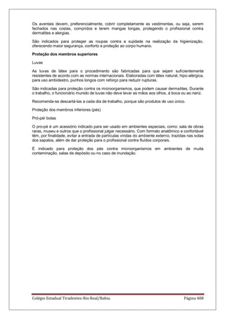 Colégio Estadual Tiradentes-Rio Real/Bahia. Página 408
Os aventais devem, preferencialmente, cobrir completamente as vestimentas, ou seja, serem
fechados nas costas, compridos e terem mangas longas, protegendo o profissional contra
dermatites e alergias.
São indicados para proteger as roupas contra a sujidade na realização da higienização,
oferecendo maior segurança, conforto e proteção ao corpo humano.
Proteção dos membros superiores
Luvas
As luvas de látex para o procedimento são fabricadas para que sejam suficientemente
resistentes de acordo com as normas internacionais. Elaboradas com látex natural, hipo-alérgica,
para uso ambidestro, punhos longos com reforço para reduzir rupturas.
São indicadas para proteção contra os microorganismos, que podem causar dermatites. Durante
o trabalho, o funcionário munido de luvas não deve levar as mãos aos olhos, à boca ou ao nariz.
Recomenda-se descartá-las a cada dia de trabalho, porque são produtos de uso único.
Proteção dos membros inferiores (pés)
Pró-pé/ botas
O pro-pé é um acessório indicado para ser usado em ambientes especiais, como: sala de obras
raras, museu e outros que o profissional julgar necessário. Com formato anatômico e confortável
têm, por finalidade, evitar a entrada de partículas vindas do ambiente externo, trazidas nas solas
dos sapatos, além de dar proteção para o profissional contra fluídos corporais.
É indicado para proteção dos pés contra microorganismos em ambientes de muita
contaminação, salas de depósito ou no caso de inundação.
 