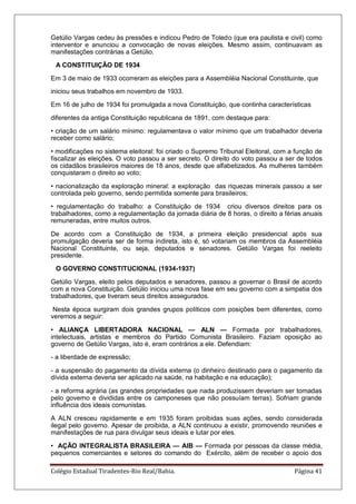 Colégio Estadual Tiradentes-Rio Real/Bahia. Página 41
Getúlio Vargas cedeu às pressões e indicou Pedro de Toledo (que era paulista e civil) como
interventor e anunciou a convocação de novas eleições. Mesmo assim, continuavam as
manifestações contrárias a Getúlio.
A CONSTITUIÇÃO DE 1934
Em 3 de maio de 1933 ocorreram as eleições para a Assembléia Nacional Constituinte, que
iniciou seus trabalhos em novembro de 1933.
Em 16 de julho de 1934 foi promulgada a nova Constituição, que continha características
diferentes da antiga Constituição republicana de 1891, com destaque para:
• criação de um salário mínimo: regulamentava o valor mínimo que um trabalhador deveria
receber como salário;
• modificações no sistema eleitoral: foi criado o Supremo Tribunal Eleitoral, com a função de
fiscalizar as eleições. O voto passou a ser secreto. O direito do voto passou a ser de todos
os cidadãos brasileiros maiores de 18 anos, desde que alfabetizados. As mulheres também
conquistaram o direito ao voto;
• nacionalização da exploração mineral: a exploração das riquezas minerais passou a ser
controlada pelo governo, sendo permitida somente para brasileiros;
• regulamentação do trabalho: a Constituição de 1934 criou diversos direitos para os
trabalhadores, como a regulamentação da jornada diária de 8 horas, o direito a férias anuais
remuneradas, entre muitos outros.
De acordo com a Constituição de 1934, a primeira eleição presidencial após sua
promulgação deveria ser de forma indireta, isto é, só votariam os membros da Assembléia
Nacional Constituinte, ou seja, deputados e senadores. Getúlio Vargas foi reeleito
presidente.
O GOVERNO CONSTITUCIONAL (1934-1937)
Getúlio Vargas, eleito pelos deputados e senadores, passou a governar o Brasil de acordo
com a nova Constituição. Getúlio iniciou uma nova fase em seu governo com a simpatia dos
trabalhadores, que tiveram seus direitos assegurados.
Nesta época surgiram dois grandes grupos políticos com posições bem diferentes, como
veremos a seguir:
• ALIANÇA LIBERTADORA NACIONAL — ALN — Formada por trabalhadores,
inteIectuais, artistas e membros do Partido Comunista Brasileiro. Faziam oposição ao
governo de Getúlio Vargas, isto é, eram contrários a ele. Defendiam:
- a liberdade de expressão;
- a suspensão do pagamento da dívida externa (o dinheiro destinado para o pagamento da
dívida externa deveria ser aplicado na saúde, na habitação e na educação);
- a reforma agrária (as grandes propriedades que nada produzissem deveriam ser tomadas
pelo governo e divididas entre os camponeses que não possuíam terras). Sofriam grande
influência dos ideais comunistas.
A ALN cresceu rapidamente e em 1935 foram proibidas suas ações, sendo considerada
ilegal pelo governo. Apesar de proibida, a ALN continuou a existir, promovendo reuniões e
manifestações de rua para divulgar seus ideais e lutar por eles.
• AÇÃO INTEGRALISTA BRASILEIRA — AIB — Formada por pessoas da classe média,
pequenos comerciantes e setores do comando do Exército, além de receber o apoio dos
 